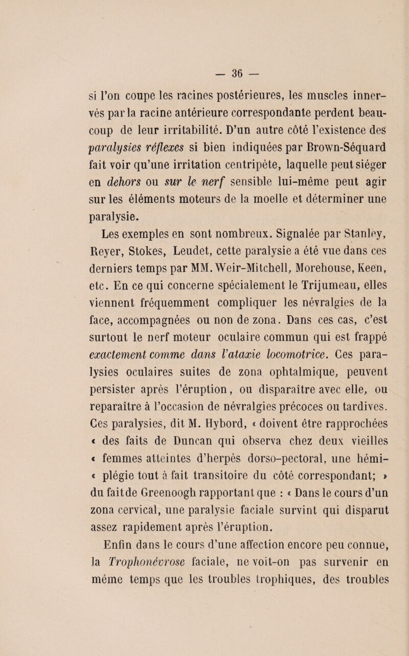 si Ton coupe les racines postérieures, les muscles inner¬ vés parla racine antérieure correspondante perdent beau¬ coup de leur irritabilité. D’un autre côté l’existence des paralysies réflexes si bien indiquées par Brown-Séquard fait voir qu’une irritation centripète, laquelle peut siéger en dehors ou sur le nerf sensible lui-même peut agir sur les éléments moteurs de la moelle et déterminer une paralysie. Les exemples en sont nombreux. Signalée par Stanley, Reyer, Stokes, Leudet, cette paralysie a été vue dans ces derniers temps par MM. Weir-Mitchell, Morehouse, Keen, etc. En ce qui concerne spécialement le Trijumeau, elles viennent fréquemment compliquer les névralgies de la face, accompagnées ou non de zona. Dans ces cas, c’est surtout le nerf moteur oculaire commun qui est frappé exactement comme dans l’ataxie locomotrice. Ces para¬ lysies oculaires suites de zona ophtalmique, peuvent persister après l’éruption, ou disparaître avec elle, ou reparaître à l’occasion de névralgies précoces ou tardives. Ces paralysies, dit M. Hybord, « doivent être rapprochées « des faits de Duncan qui observa chez deux vieilles « femmes atteintes d’herpès dorso-pectoral, une hémi- « plégie tout à fait transitoire du côté correspondant; » du fait de Greenoogh rapportant que : « Dans le cours d’un zona cervical, une paralysie faciale survint qui disparut assez rapidement après l’éruption. Enfin dans le cours d’une affection encore peu connue, la Trophonévrose faciale, ne voit-on pas survenir en même temps que les troubles trophiques, des troubles