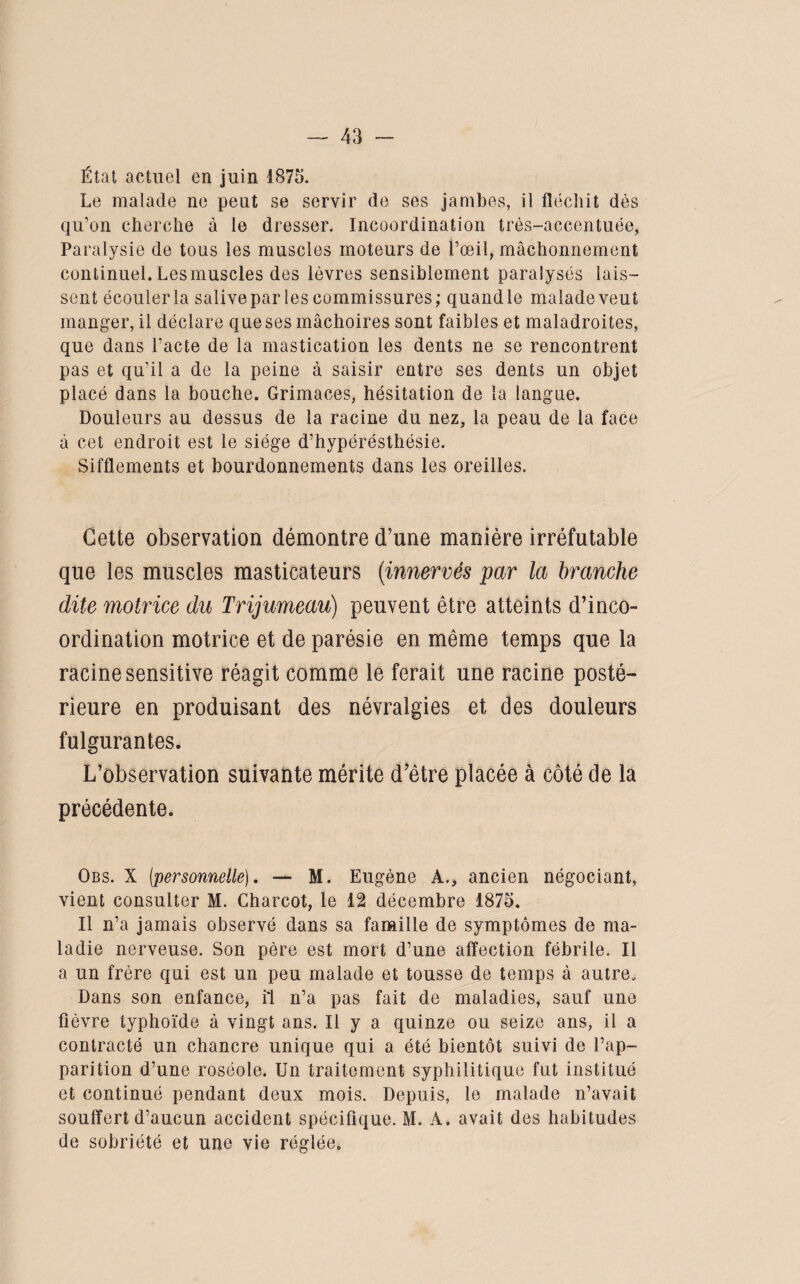 État actuel en juin 1875. Le malade ne peut se servir de ses jambes, il fléchit dès qu’on cherche à le dresser. Incoordination très-accentuée, Paralysie de tous les muscles moteurs de l’œil, mâchonnement continuel.Lesmuscles des lèvres sensiblement paralysés lais¬ sent écouler la salivepar les commissures; quandle malade veut manger, il déclare que ses mâchoires sont faibles et maladroites, que dans l’acte de la mastication les dents ne se rencontrent pas et qu’il a de la peine à saisir entre ses dents un objet placé dans la bouche. Grimaces, hésitation de la langue. Douleurs au dessus de la racine du nez, la peau de la face à cet endroit est le siège d’hypérésthésie. Sifflements et bourdonnements dans les oreilles. Cette observation démontre d’une manière irréfutable que les muscles masticateurs (innervés par la branche dite motrice du Trijumeau) peuvent être atteints d’inco¬ ordination motrice et de parésie en même temps que la racine sensitive réagit comme le ferait une racine posté¬ rieure en produisant des névralgies et des douleurs fulgurantes. L’observation suivante mérite d’ètre placée à côté de la précédente. Obs. X [•personnelle], — M. Eugène A., ancien négociant, vient consulter M. Charcot, le 12 décembre 1875. Il n’a jamais observé dans sa famille de symptômes de ma¬ ladie nerveuse. Son père est mort d’une affection fébrile. Il a un frère qui est un peu malade et tousse de temps à autre. Dans son enfance, il n’a pas fait de maladies, sauf une fièvre typhoïde à vingt ans. Il y a quinze ou seize ans, il a contracté un chancre unique qui a été bientôt suivi de l’ap¬ parition d’une roséole. Un traitement syphilitique fut institué et continué pendant deux mois. Depuis, le malade n’avait souffert d’aucun accident spécifique. M. A. avait des habitudes de sobriété et une vie réglée.