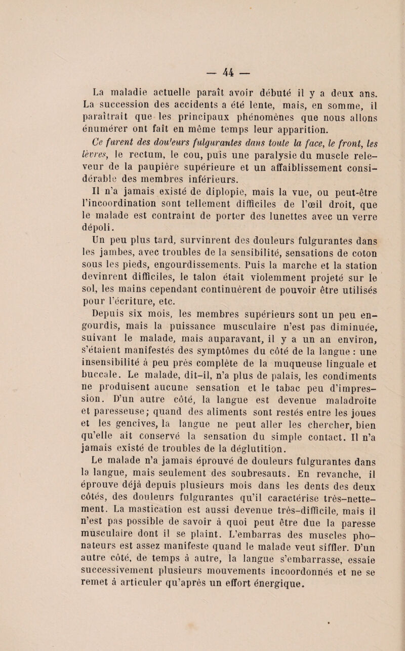 La maladie actuelle paraît avoir débuté il y a deux ans. La succession des accidents a été lente, mais, en somme, il paraîtrait que les principaux phénomènes que nous allons énumérer ont fait en meme temps leur apparition. Ce furent des dou'eurs fulgurantes dans toute la face, le front, les lèvres, le rectum, le cou, puis une paralysie du muscle rele- veur de la paupière supérieure et un affaiblissement consi¬ dérable des membres inférieurs. Il n’a jamais existé de diplopie, mais la vue, ou peut-être l’incoordination sont tellement difficiles de l’œil droit, que le malade est contraint de porter des lunettes avec un verre dépoli. Un peu plus tard, survinrent des douleurs fulgurantes dans les jambes, avec troubles de la sensibilité, sensations de coton sous les pieds, engourdissements. Puis la marche et la station devinrent difficiles, le talon était violemment projeté sur le sol, les mains cependant continuèrent de pouvoir être utilisés pour l’écriture, etc. Depuis six mois, les membres supérieurs sont un peu en¬ gourdis, mais la puissance musculaire n’est pas diminuée, suivant le malade, mais auparavant, il y a un an environ, s’étaient manifestés des symptômes du côté de la langue : une insensibilité à peu près complète de la muqueuse linguale et buccale. Le malade, dit-il, n’a plus de palais, les condiments ne produisent aucune sensation et le tabac peu d’impres¬ sion. D’un autre côté, la langue est devenue maladroite et paresseuse; quand des aliments sont restés entre les joues et les gencives, la langue ne peut aller les chercher, bien qu’elle ait conservé la sensation du simple contact. Il n’a jamais existé de troubles de la déglutition. Le malade n’a jamais éprouvé de douleurs fulgurantes dans la langue, mais seulement des soubresauts. En revanche, il éprouve déjà depuis plusieurs mois dans les dents des deux côtés, des douleurs fulgurantes qu’il caractérise très-nette¬ ment. La mastication est aussi devenue très-difficile, mais il n’est pas possible de savoir à quoi peut être due la paresse musculaire dont il se plaint. L’embarras des muscles pho¬ nateurs est assez manifeste quand le malade veut siffler. D’un autre côté, de temps à autre, la langue s’embarrasse, essaie successivement plusieurs mouvements incoordonnés et ne se remet à articuler qu’après un effort énergique.