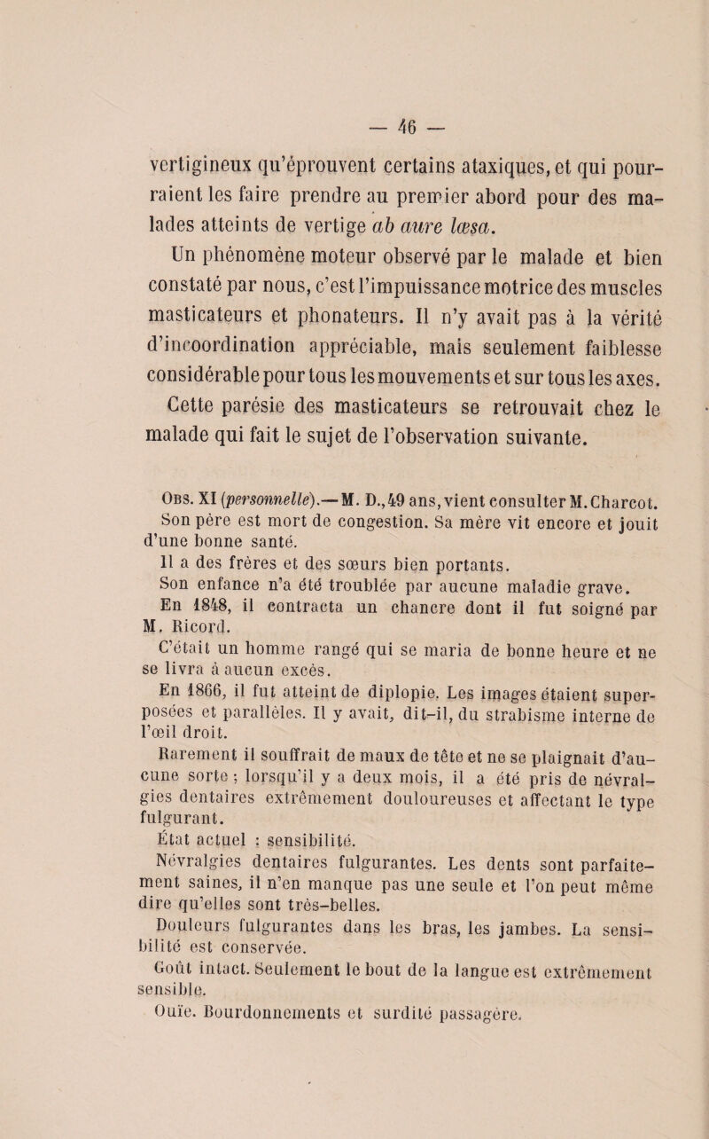 vertigineux qu’éprouvent certains ataxiques, et qui pour¬ raient les faire prendre au premier abord pour des ma¬ lades atteints de vertige ab aure lœsa. Un phénomène moteur observé par le malade et bien constaté par nous, c’est l’impuissance motrice des muscles masticateurs et phonateurs. Il n’y avait pas à la vérité d’incoordination appréciable, mais seulement faiblesse considérable pour tous les mouvements et sur tous les axes. Cette parésie des masticateurs se retrouvait chez le malade qui fait le sujet de l’observation suivante. Obs. XI [personnelle).— M. D.,49 ans, vient consulter M. Charcot. Son père est mort de congestion. Sa mère vit encore et jouit d’une bonne santé. 11 a des frères et des sœurs bien portants. Son enfance n’a été troublée par aucune maladie grave. En 1848, il contracta un chancre dont il fut soigné par M. Ri cor d. C’était un homme rangé qui se maria de bonne heure et ne se livra à aucun excès. En 1866, il fut atteint de diplopie. Les images étaient super¬ posées et parallèles. Il y avait, dit-il, du strabisme interne de l’œil droit. Rarement il souffrait de maux de tête et ne se plaignait d’au¬ cune sorte ; lorsqu’il y a deux mois, il a été pris de névral¬ gies dentaires extrêmement douloureuses et affectant le type fulgurant. État actuel : sensibilité. Névralgies dentaires fulgurantes. Les dents sont parfaite¬ ment saines, il n’en manque pas une seule et l’on peut même dire qu’elles sont très-belles. Douleurs fulgurantes dans les bras, les jambes. La sensi¬ bilité est conservée. Goût intact. Seulement le bout de la langue est extrêmement sensible. Ouïe. Bourdonnements et surdité passagère.