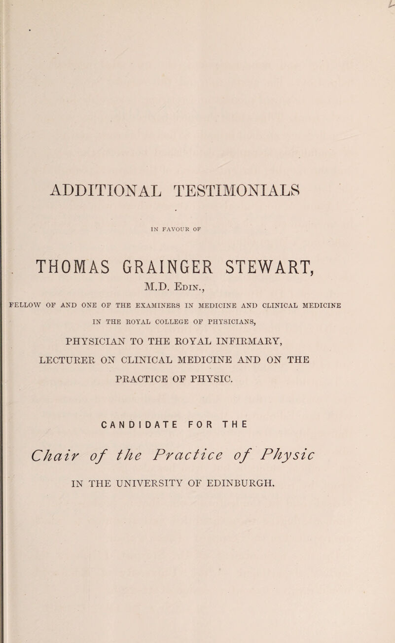 ADDITIONAL TESTIMONIALS IN FAVOUR OF , THOMAS GRAINGER STEWART, M.D. Edin., FELLOW OF AND ONE OF THE EXAMINERS IN MEDICINE AND CLINICAL MEDICINE IN THE ROYAL COLLEGE OF PHYSICIANS, PHYSICIAN TO THE EOYAL INFIEMARY, LECTUREE ON CLINICAL MEDICINE AND ON THE PRACTICE OF PHYSIC. CANDIDATE FOR THE Chair of the Practice of Physic IN THE UNIVERSITY OF EDINBURGH.