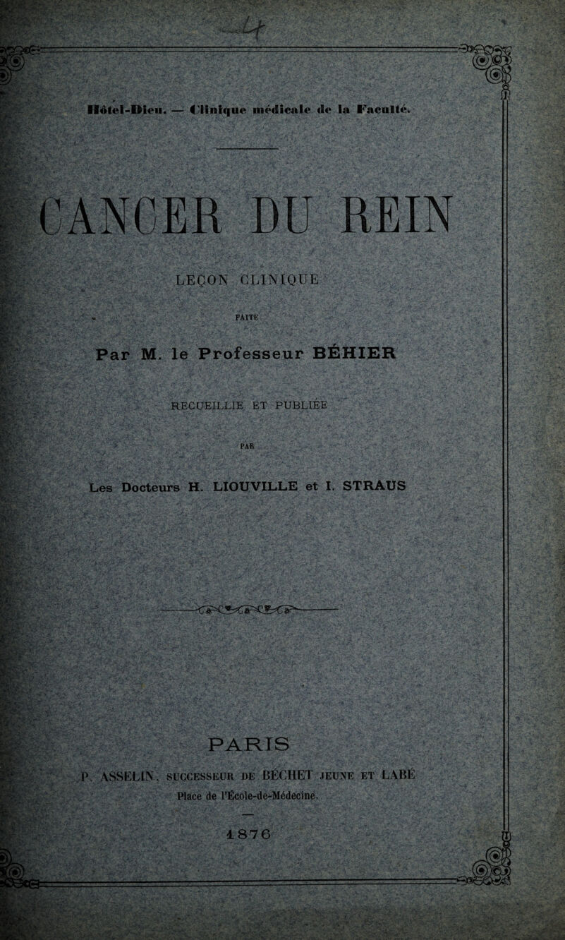 rJ; wfcfr ’ f*ï -U Vi +. '’y r- f>9üp Bwsy ' ot<«; '*„v-*^', .ylT Ilotel-Dieu. — Clinique médicale de la Faculté* Wgiï r^- Sel ' ■Cf JE $• V**> v jfcf-f V.^'î K3|feg* rPCsy ', ' !^^: j v. »>[■.'••, ‘SSÉ''/ v • DU REIN LEÇON CLINIQUE FAITE «» Par M. le Professeur BÉHIER mr- ïm? n*t ■M RECUEILLIE ET PUBLIEE PAR Les Docteurs H. LIOIJVILLE et I. STRAUS & - Hff*-1 ^é-' '-éjtj C*f-, ■ N- «?- V ■ '.■'V.*':.' %*:• . PARIS ' . . . . ■ • : ' P» ASSELIN, successeur de BÉCHET jeune et LABÉ Place de l’École-de-Médecine. < » • *\r* ‘ -'v '£? .;SA.. • A- .•»/• .-i '• , • •- . • B./•>• >' ;- ? ■>.; > i- • ■■■•'. . ' '•_• __ 1876