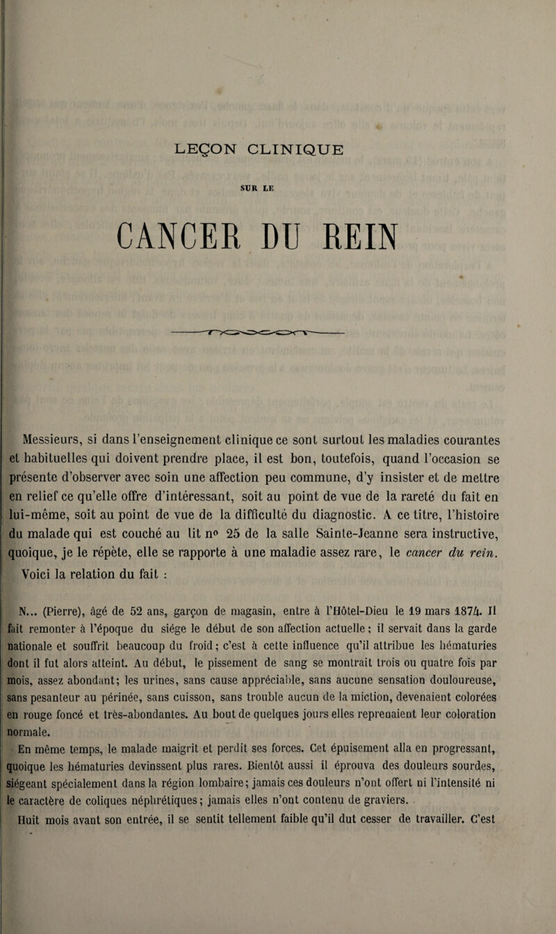 LEÇON CLINIQUE SUR LE CANCER DU REIN Messieurs, si dans l’enseignement clinique ce sont surtout les maladies courantes et habituelles qui doivent prendre place, il est bon, toutefois, quand l’occasion se présente d’observer avec soin une affection peu commune, d’y insister et de mettre en relief ce qu’elle offre d’intéressant, soit au point de vue de la rareté du fait en lui-même, soit au point de vue de la difficulté du diagnostic. À ce titre, l’histoire du malade qui est couché au lit n° 25 de la salle Sainte-Jeanne sera instructive, quoique, je le répète, elle se rapporte à une maladie assez rare, le cancer du rein. Voici la relation du fait : N... (Pierre), âgé de 52 ans, garçon de magasin, entre à l’Hôtel-Dieu le 19 mars 187/i. Il fait remonter à l’époque du siège le début de son affection actuelle ; il servait dans la garde nationale et souffrit beaucoup du froid; c’est à cette influence qu’il attribue les hématuries dont il fut alors atteint. Au début, le pissement de sang se montrait trois ou quatre fois par mois, assez abondant; les urines, sans cause appréciable, sans aucune sensation douloureuse, sans pesanteur au périnée, sans cuisson, sans trouble aucun de la miction, devenaient colorées en rouge foncé et très-abondantes. Au bout de quelques jours elles reprenaient leur coloration normale. En même temps, le malade maigrit et perdit ses forces. Cet épuisement alla en progressant, quoique les hématuries devinssent plus rares. Bientôt aussi il éprouva des douleurs sourdes, siégeant spécialement dans la région lombaire; jamais ces douleurs n’ont offert ni l’intensité ni le caractère de coliques néphrétiques; jamais elles n’ont contenu de graviers. Huit mois avant son entrée, il se sentit tellement faible qu’il dut cesser de travailler. C’est