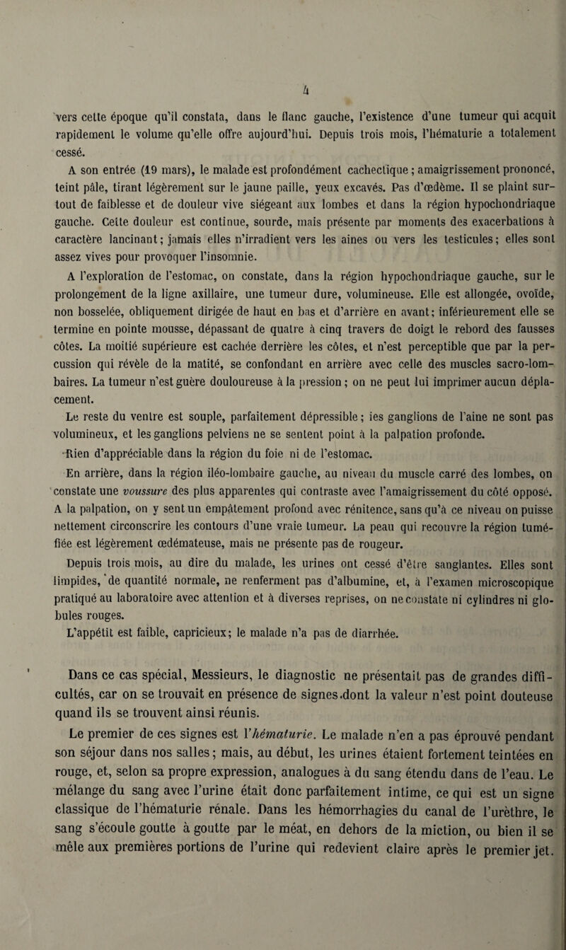 vers celle époque qu’il constata, dans le flanc gauche, l’existence d’une tumeur qui acquit rapidement le volume qu’elle offre aujourd’hui. Depuis trois mois, l’hématurie a totalement cessé. A son entrée (19 mars), le malade est profondément cachectique ; amaigrissement prononcé, teint pâle, tirant légèrement sur le jaune paille, yeux excavés. Pas d’œdème. Il se plaint sur¬ tout de faiblesse et de douleur vive siégeant aux lombes et dans la région hypochondriaque gauche. Celte douleur est continue, sourde, mais présente par moments des exacerbations à caractère lancinant; jamais elles n’irradient vers les aines ou vers les testicules; elles sont assez vives pour provoquer l’insomnie. A l’exploration de l’estomac, on constate, dans la région hypochondriaque gauche, sur le prolongement de la ligne axillaire, une tumeur dure, volumineuse. Elle est allongée, ovoïde, non bosselée, obliquement dirigée de haut en bas et d’arrière en avant; inférieurement elle se termine en pointe mousse, dépassant de quatre à cinq travers de doigt le rebord des fausses côtes. La moitié supérieure est cachée derrière les côles, et n’est perceptible que par la per¬ cussion qui révèle de la matité, se confondant en arrière avec celle des muscles sacro-lom¬ baires. La tumeur n’est guère douloureuse à la pression; on ne peut lui imprimer aucun dépla¬ cement. Le reste du ventre est souple, parfaitement dépressible ; ies ganglions de l’aine ne sont pas volumineux, et les ganglions pelviens ne se sentent point à la palpation profonde. •Rien d’appréciable dans la région du foie ni de l’estomac. En arrière, dans la région iléo-lombaire gauche, au niveau du muscle carré des lombes, on constate une voussure des plus apparentes qui contraste avec l’amaigrissement du côté opposé. A la palpation, on y sent un empâtement profond avec rénitence, sans qu’à ce niveau on puisse nettement circonscrire les contours d’une vraie tumeur. La peau qui recouvre la région tumé¬ fiée est légèrement œdémateuse, mais ne présente pas de rougeur. Depuis trois mois, au dire du malade, les urines ont cessé d’être sanglantes. Elles sont limpides,‘de quantité normale, ne renferment pas d’albumine, et, à l’examen microscopique pratiqué au laboratoire avec attention et à diverses reprises, on ne constate ni cylindres ni glo¬ bules rouges. L’appétit est faible, capricieux; le malade n’a pas de diarrhée. Dans ce cas spécial, Messieurs, le diagnostic ne présentait pas de grandes diffi¬ cultés, car on se trouvait en présence de signes .dont la valeur n’est point douteuse quand ils se trouvent ainsi réunis. Le premier de ces signes est Y hématurie. Le malade n’en a pas éprouvé pendant son séjour dans nos salles; mais, au début, les urines étaient fortement teintées en rouge, et, selon sa propre expression, analogues à du sang étendu dans de l’eau. Le mélange du sang avec l’urine était donc parfaitement intime, ce qui est un signe classique de l’hématurie rénale. Dans les hémorrhagies du canal de l’urèthre, le sang s’écoule goutte à goutte par le méat, en dehors de la miction, ou bien il se mêle aux premières portions de l’urine qui redevient claire après le premier jet.