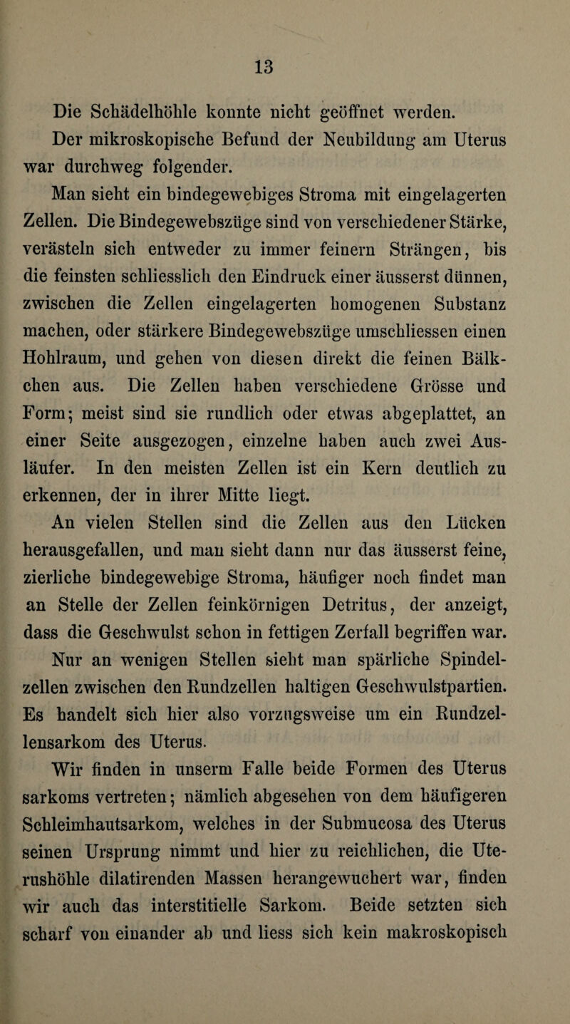 Die Schädelhölile konnte nickt geöffnet werden. Der mikroskopische Befund der Neubildung am Uterus war durchweg folgender. Man sieht ein bindegewebiges Stroma mit eingelagerten Zellen. Die Bindegewebszüge sind von verschiedener Stärke, verästeln sich entweder zu immer feinem Strängen, bis die feinsten schliesslich den Eindruck einer äusserst dünnen, zwischen die Zellen eingelagerten homogenen Substanz machen, oder stärkere Bindegewebszüge umschliessen einen Hohlraum, und gehen von diesen direkt die feinen Bälk- chen aus. Die Zellen haben verschiedene Grösse und Form; meist sind sie rundlich oder etwas abgeplattet, an einer Seite ausgezogen, einzelne haben auch zwei Aus¬ läufer. In den meisten Zellen ist ein Kern deutlich zu erkennen, der in ihrer Mitte liegt. An vielen Stellen sind die Zellen aus den Lücken herausgefallen, und man sieht dann nur das äusserst feine, zierliche bindegewebige Stroma, häufiger noch findet man an Stelle der Zellen feinkörnigen Detritus, der anzeigt, dass die Geschwulst schon in fettigen Zerfall begriffen war. Nur an wenigen Stellen sieht man spärliche Spindel¬ zellen zwischen den Kundzellen haltigen Geschwulstpartien. Es handelt sich hier also vorzugsweise um ein Rundzel¬ lensarkom des Uterus. Wir finden in unserm Falle beide Formen des Uterus sarkoms vertreten; nämlich abgesehen von dem häufigeren Schleimhautsarkom, welches in der Submucosa des Uterus seinen Ursprung nimmt und hier zu reichlichen, die Ute¬ rushöhle dilatirenden Massen herangewuchert war, finden wir auch das interstitielle Sarkom. Beide setzten sich scharf von einander ab und Hess sich kein makroskopisch
