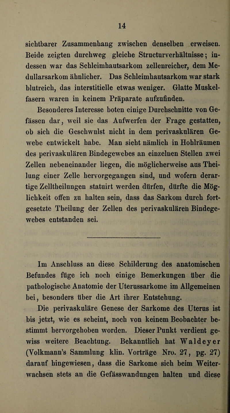 sichtbarer Zusammenhang zwischen denselben erweisen. Beide zeigten durchweg gleiche Structurverhältnisse; in¬ dessen war das Schleimhautsarkom zellenreicher, dem Me- dullarsarkom ähnlicher. Das Schleimhautsarkom war stark blutreich, das interstitielle etwas weniger. Glatte Muskel¬ fasern waren in keinem Präparate aufzufinden. Besonderes Interesse boten einige Durchschnitte von Ge- fässen dar, weil sie das Aufwerfen der Frage gestatten, ob sich die Geschwulst nicht in dem perivaskulären Ge¬ webe entwickelt habe. Man sieht nämlich in Hohlräumen des perivaskulären Bindegewebes an einzelnen Stellen zwei Zellen nebeneinander liegen, die möglicherweise aus Thei- lung einer Zelle hervorgegangen sind, und wofern derar¬ tige Zelltheilungen statuirt werden dürfen, dürfte die Mög¬ lichkeit offen zu halten sein, dass das Sarkom durch fort¬ gesetzte Theilung der Zellen des perivaskulären Bindege¬ webes entstanden sei. Im Anschluss an diese Schilderung des anatomischen Befundes füge ich noch einige Bemerkungen über die pathologische Anatomie der Uterussarkome im Allgemeinen bei, besonders über die Art ihrer Entstehung. Die perivaskuläre Genese der Sarkome des Uterus ist bis jetzt, wie es scheint, noch von keinem Beobachter be¬ stimmt hervorgehoben worden. Dieser Punkt verdient ge¬ wiss weitere Beachtung. Bekanntlich hat Waldeyer (Yolkmann’s Sammlung klin. Vorträge Nro. 27, pg. 27) darauf hingewiesen, dass die Sarkome sich beim Weiter¬ wachsen stets an die Gefässwandungen halten und diese