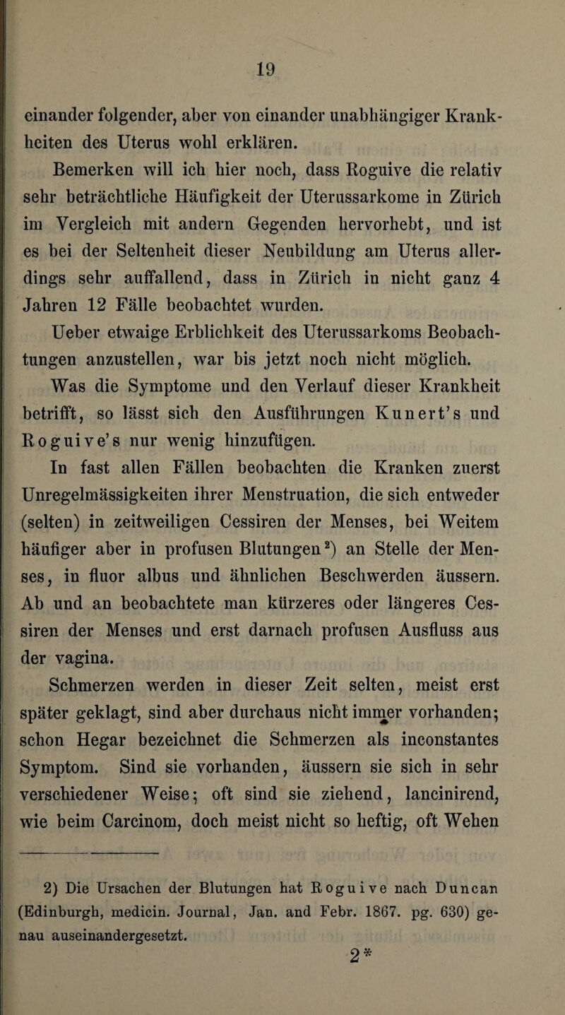 einander folgender, aber von einander unabhängiger Krank¬ heiten des Uterus wohl erklären. Bemerken will ich hier noch, dass Roguive die relativ sehr beträchtliche Häufigkeit der Uterussarkome in Zürich im Vergleich mit andern Gegenden hervorhebt, und ist es bei der Seltenheit dieser Neubildung am Uterus aller¬ dings sehr auffallend, dass in Zürich in nicht ganz 4 Jahren 12 Fälle beobachtet wurden. Ueber etwaige Erblichkeit des Uterussarkoms Beobach¬ tungen anzustellen, war bis jetzt noch nicht möglich. Was die Symptome und den Verlauf dieser Krankheit betrifft, so lässt sich den Ausführungen Kunert’s und Roguive’s nur wenig hinzufügen. In fast allen Fällen beobachten die Kranken zuerst Unregelmässigkeiten ihrer Menstruation, die sich entweder (selten) in zeitweiligen Cessiren der Menses, bei Weitem häufiger aber in profusen Blutungen2) an Stelle der Men¬ ses, in fluor albus und ähnlichen Beschwerden äussern. Ab und an beobachtete man kürzeres oder längeres Ces¬ siren der Menses und erst darnach profusen Ausfluss aus der vagina. Schmerzen werden in dieser Zeit selten, meist erst später geklagt, sind aber durchaus nicht immer vorhanden; schon Hegar bezeichnet die Schmerzen als inconstantes Symptom. Sind sie vorhanden, äussern sie sich in sehr verschiedener Weise; oft sind sie ziehend, lancinirend, wie beim Carcinom, doch meist nicht so heftig, oft Wehen 2) Die Ursachen der Blutungen hat Roguive nach Dune an (Edinburgh, medicin. Journal, Jan. and Febr. 1867. pg. 630) ge¬ nau auseinandergesetzt. 2*