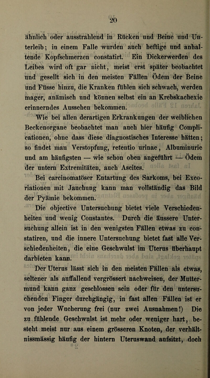 ähnlich oder ausstrahlend in Röcken und Beine und Un¬ terleib; in einem Falle wurden auch heftige und anhal¬ tende Kopfschmerzen constatirt. Ein Dickerwerden des Leibes wird oft gar nicht, meist erst später beobachtet und gesellt sich in den meisten Fällen Ödem der Beine und Füsse hinzu, die Kranken fühlen sich schwach, werden mager, anämisch und können selbst ein an Krebskachexie erinnerndes Aussehen bekommen. Wie bei allen derartigen Erkrankungen der weiblichen Beckenorgane beobachtet man auch hier häufig Compli- cationen, ohne dass diese diagnostisches Interesse hätten; so findet man Verstopfung, retentio urinae, Albuminurie und am häufigsten — wie schon oben angeführt — Ödem , r xr T . r f r tf • • rr 11 . der untern Extremitäten, auch Ascites. Bei carcinomatöser Entartung des Sarkoms, bei Exco- riationen mit Jauchung kann man vollständig das Bild der Pyämie bekommen. Die objective Untersuchung bietet viele Verschieden¬ heiten und wenig Constantes. Durch die äussere Unter¬ suchung allein ist in den wenigsten Fällen etwas zu con- statiren, und die innere Untersuchung bietet fast alle Ver¬ schiedenheiten, die eine Geschwulst im Uterus überhaupt darbieten kann. Der Uterus lässt sich in den meisten Fällen als etwas, seltener als auffallend vergrössert nach weisen, der Mutter¬ mund kann ganz geschlossen sein oder für den untersu¬ chenden Finger durchgängig, in fast allen Fällen ist er von jeder Wucherung frei (nur zwei Ausnahmen!) Die zu fühlende Geschwulst ist mehr oder weniger hart, be¬ steht meist nur aus einem grösseren Knoten, der verhält- nissmässig häufig der hintern Uteruswand aufsitzt, doch