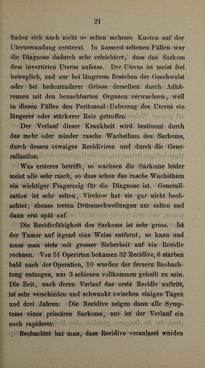 finden sich auch nicht so selten mehrere Knoten auf der Uteruswandung zerstreut. In äusserst seltenen Fällen war die Diagnose dadurch sehr erleichtert, dass das Sarkom dem invertirten Uterus aufsass. Der Uterus ist meist frei beweglich, und nur bei längerem Bestehen der Geschwulst oder bei bedeutenderer Grösse derselben durch Adhä¬ renzen mit den benachbarten Organen verwachsen, weil in diesen Fällen den Peritoneal-Ueberzug des Uterus ein längerer oder stärkerer Reiz getroffen. Der Verlauf dieser Krankbeit wird bestimmt durch das mehr oder minder rasche Wachsthum des Sarkoms, durch dessen etwaiges Recidiviren und durch die Gene- ralisation. Was ersteres betrifft, so wachsen die Sarkome leider meist alle sehr rasch, so dass schon das rasche Wachsthum ein wichtiger Fingerzeig für die Diagnose ist. Generali- sation ist sehr selten, Virchow hat sie gar nicht beob¬ achtet; ebenso treten Drüsenschwellungen nur selten und dann erst spät auf. Die Recidivfähigkeit des Sarkoms ist sehr gross. Ist der Tumor auf irgend eine Weise entfernt, so kann und muss man stets mit grosser Sicherheit auf ein Recidiv rechnen. Von 51 Operirten bekamen 32 Recidive, 6 starben bald nach der Operation, 10 wurden der fernem Beobach¬ tung entzogen, nur 3 schienen vollkommen geheilt zu sein. Die Zeit, nach deren Verlauf das erste Recidiv auftritt, ist sehr verschieden und schwankt zwischen einigen Tagen und drei Jahren. Die Recidive zeigen dann alle Symp¬ tome eines primären Sarkoms, nur ist der Verlauf ein noch rapiderer. Beobachtet hat man, dass Recidive veranlasst wurden