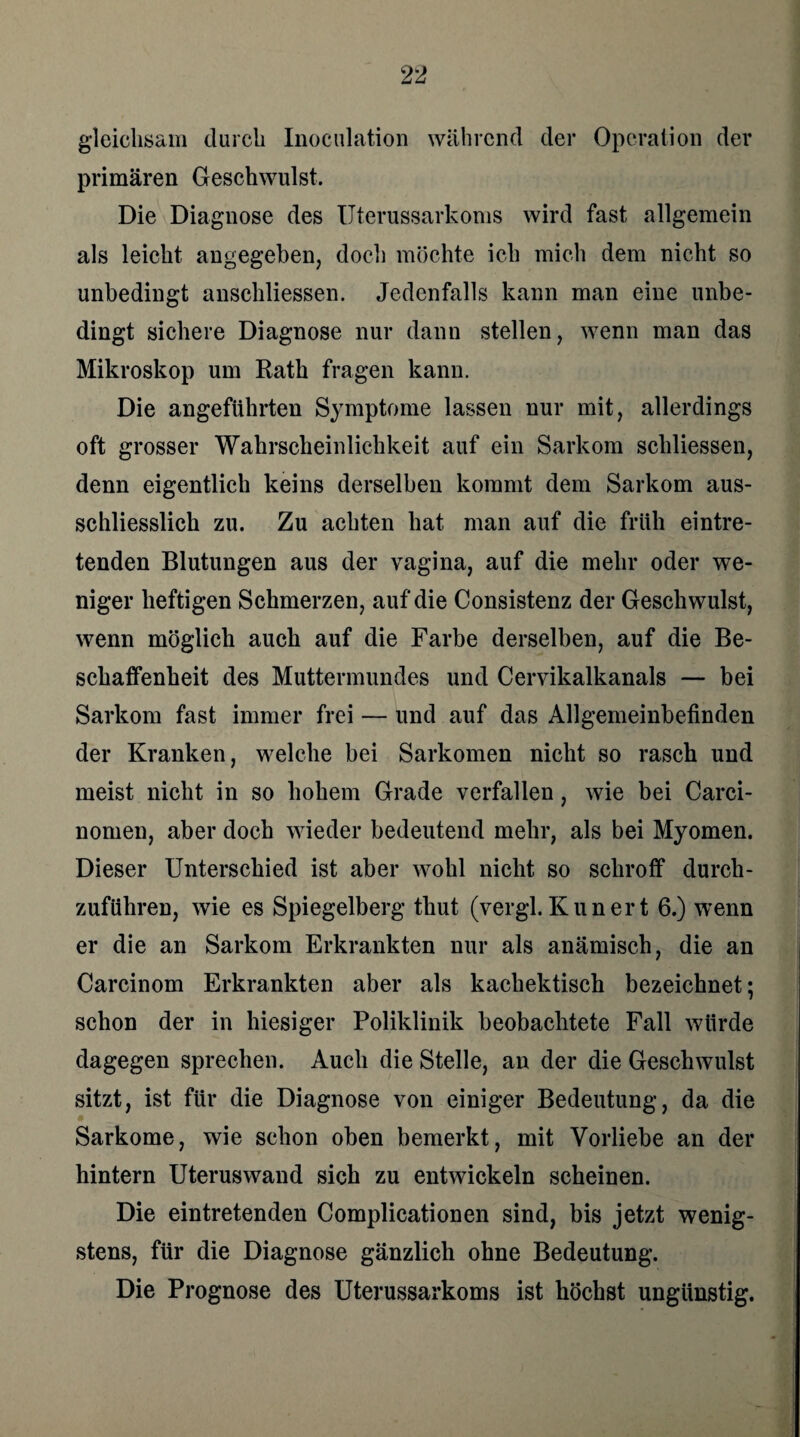 gleichsam durch Inoculation während der Operation der primären Geschwulst. Die Diagnose des Uterussarkoms wird fast allgemein als leicht angegeben, doch möchte ich mich dem nicht so unbedingt anschliessen. Jedenfalls kann man eine unbe¬ dingt sichere Diagnose nur dann stellen, wenn man das Mikroskop um Rath fragen kann. Die angeführten Symptome lassen nur mit, allerdings oft grosser Wahrscheinlichkeit auf ein Sarkom schliessen, denn eigentlich keins derselben kommt dem Sarkom aus¬ schliesslich zu. Zu achten hat man auf die früh eintre¬ tenden Blutungen aus der vagina, auf die mehr oder we¬ niger heftigen Schmerzen, auf die Consistenz der Geschwulst, wenn möglich auch auf die Farbe derselben, auf die Be¬ schaffenheit des Muttermundes und Cervikalkanals — bei Sarkom fast immer frei — und auf das Allgemeinbefinden der Kranken, w7elche bei Sarkomen nicht so rasch und meist nicht in so hohem Grade verfallen, wie bei Carci- nomen, aber doch wieder bedeutend mehr, als bei Myomen. Dieser Unterschied ist aber wohl nicht so schroff durch¬ zuführen, wie es Spiegelberg thut (vergl.Kunert 6.) wenn er die an Sarkom Erkrankten nur als anämisch, die an Carcinom Erkrankten aber als kachektisch bezeichnet; schon der in hiesiger Poliklinik beobachtete Fall würde dagegen sprechen. Auch die Stelle, an der die Geschwulst sitzt, ist für die Diagnose von einiger Bedeutung, da die Sarkome, wie schon oben bemerkt, mit Vorliebe an der hintern Uteruswand sich zu entwickeln scheinen. Die eintretenden Complicationen sind, bis jetzt wenig¬ stens, für die Diagnose gänzlich ohne Bedeutung. Die Prognose des Uterussarkoms ist höchst ungünstig.
