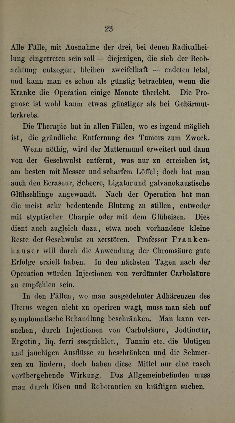 Alle Fälle, mit Ausnahme der drei, bei denen Radicalhei- lung eingetreten sein soll — diejenigen, die sich der Beob¬ achtung entzogen, bleiben zweifelhaft — endeten letal, und kann man es schon als günstig betrachten, wenn die Kranke die Operation einige Monate überlebt. Die Pro¬ gnose ist wohl kaum etwas günstiger als bei Gebärmut¬ terkrebs. Die Therapie hat in allen Fällen, wo es irgend möglich ist, die gründliche Entfernung des Tumors zum Zweck. Wenn nöthig, wird der Muttermund erweitert und dann von der Geschwulst entfernt, was nur zu erreichen ist, am besten mit Messer und scharfem Löffel; doch hat man auch den Ecraseur, Scheere, Ligatur und galvanokaustische Glühschlinge angewandt. Nach der Operation hat man die meist sehr bedeutende Blutung zu stillen, entweder mit styptischer Charpie oder mit dem Glüheisen. Dies dient auch zugleich dazu, etwa noch vorhandene kleine Beste der Geschwulst zu zerstören. Professor Franken¬ hauser will durch die Anwendung der Chromsäure gute Erfolge erzielt haben. In den nächsten Tagen nach der Operation würden Injectionen von verdünnter Carbolsäure zu empfehlen sein. In den Fällen, wo man ausgedehnter Adhärenzen des Uterus wegen nicht zu operiren wagt, muss man sich auf symptomatische Behandlung beschränken. Man kann ver¬ suchen, durch Injectionen von Carbolsäure, Jodtinctur, Ergotin, liq. ferri sesquichlor., Tannin etc. die blutigen und jauchigen Ausflüsse zu beschränken und die Schmer¬ zen zu lindern, doch haben diese Mittel nur eine rasch vorübergebende Wirkung. Das Allgemeinbefinden muss man durch Eisen und Roborantien zu kräftigen suchen.
