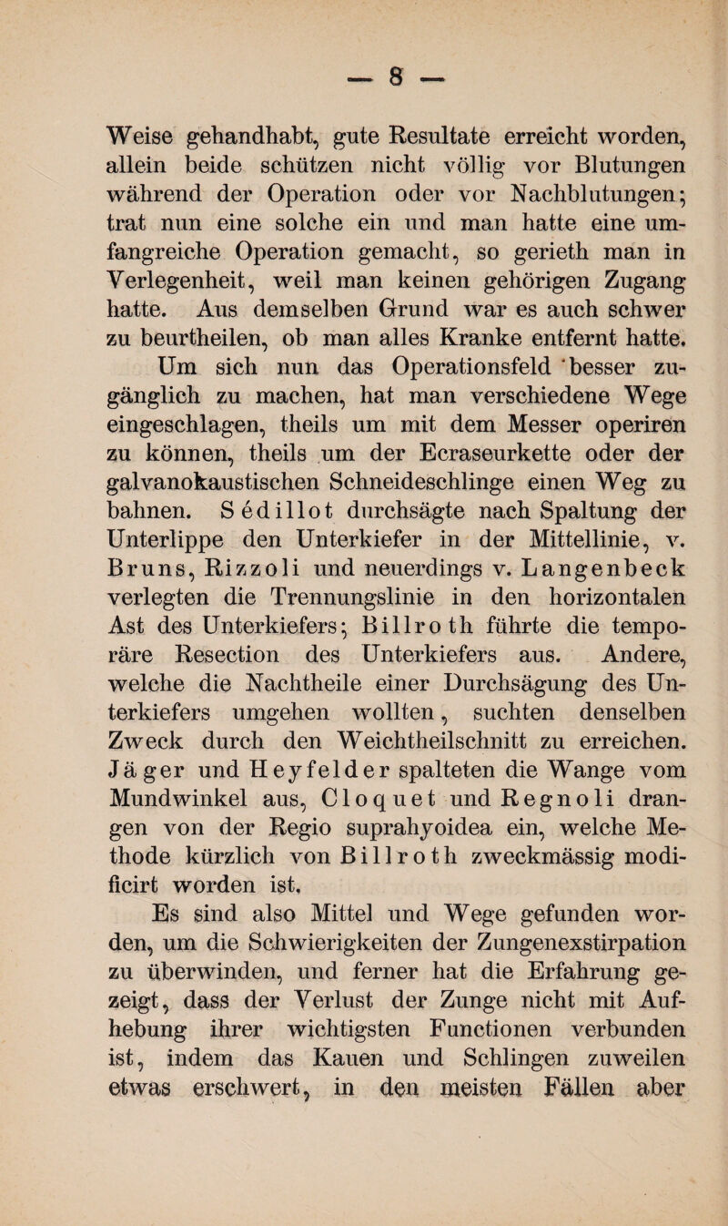 Weise gehandhabt, gute Resultate erreicht worden, allein beide schützen nicht völlig vor Blutungen während der Operation oder vor Nachblutungen; trat nun eine solche ein und man hatte eine um¬ fangreiche Operation gemacht, so gerieth man in Verlegenheit, weil man keinen gehörigen Zugang hatte. Aus demselben Grund war es auch schwer zu beurtheilen, ob man alles Kranke entfernt hatte. Um sich nun das Operationsfeld besser zu¬ gänglich zu machen, hat man verschiedene Wege eingeschlagen, theils um mit dem Messer operiren zu können, theils um der Ecraseurkette oder der galvanokaustischen Schneideschlinge einen Weg zu bahnen. Sedillot durchsägte nach Spaltung der Unterlippe den Unterkiefer in der Mittellinie, v. Bruns, Rizzoli und neuerdings v. Langenbeck verlegten die Trennungslinie in den horizontalen Ast des Unterkiefers; Billroth führte die tempo¬ räre Resection des Unterkiefers aus. Andere, welche die Nachtheile einer Durchsägung des Un¬ terkiefers umgehen wollten, suchten denselben Zweck durch den Weicht heilschnitt zu erreichen. Jäger und Heyfelder spalteten die Wange vom Mundwinkel aus, C1 o q u e t und R e g n o 1 i dran¬ gen von der Regio suprahyoidea ein, welche Me¬ thode kürzlich von Billroth zweckmässig modi- ficirt worden ist. Es sind also Mittel und Wege gefunden wor¬ den, um die Schwierigkeiten der Zungenexstirpation zu überwinden, und ferner hat die Erfahrung ge¬ zeigt, dass der Verlust der Zunge nicht mit Auf¬ hebung ihrer wichtigsten Functionen verbunden ist, indem das Kauen und Schlingen zuweilen etwas erschwert, in den meisten Fällen aber