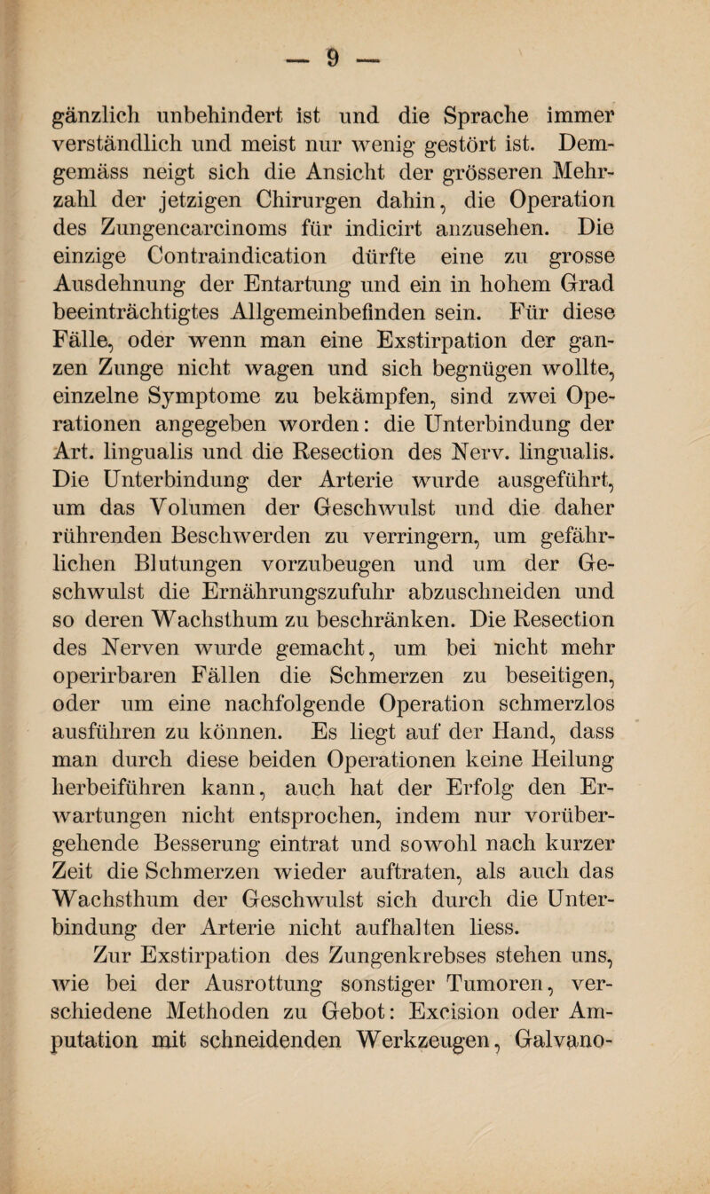 gänzlich unbehindert ist und die Sprache immer verständlich und meist nur wenig- gestört ist. Dem- gemäss neigt sich die Ansicht der grösseren Mehr¬ zahl der jetzigen Chirurgen dahin, die Operation des Zungencarcinoms für indicirt anzusehen. Die einzige Contraindication dürfte eine zu grosse Ausdehnung der Entartung und ein in hohem Grad beeinträchtigtes Allgemeinbefinden sein. Für diese Fälle, oder wenn man eine Exstirpation der gan¬ zen Zunge nicht wagen und sich begnügen wollte, einzelne Symptome zu bekämpfen, sind zwei Ope¬ rationen angegeben worden: die Unterbindung der Art. lingualis und die Resection des Nerv, lingualis. Die Unterbindung der Arterie wurde ausgeführt, um das Volumen der Geschwulst und die daher rührenden Beschwerden zu verringern, um gefähr¬ lichen Blutungen vorzubeugen und um der Ge¬ schwulst die Ernährungszufuhr abzuschneiden und so deren Wachsthum zu beschränken. Die Resection des Nerven wurde gemacht, um bei nicht mehr operirbaren Fällen die Schmerzen zu beseitigen, oder um eine nachfolgende Operation schmerzlos ausführen zu können. Es liegt auf der Hand, dass man durch diese beiden Operationen keine Heilung herbeiführen kann, auch hat der Erfolg den Er¬ wartungen nicht entsprochen, indem nur vorüber¬ gehende Besserung eintrat und sowohl nach kurzer Zeit die Schmerzen wieder auftraten, als auch das Wachsthum der Geschwulst sich durch die Unter¬ bindung der Arterie nicht aufhalten liess. Zur Exstirpation des Zungenkrebses stehen uns, wie bei der Ausrottung sonstiger Tumoren, ver¬ schiedene Methoden zu Gebot: Exeision oder Am¬ putation mit schneidenden Werkzeugen, Galvano-