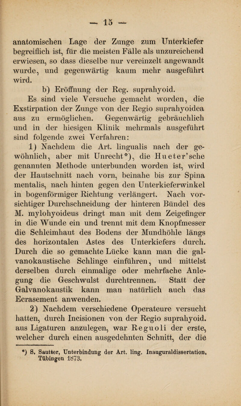 anatomischen Lage der Zunge zum Unterkiefer begreiflich ist, für die meisten Fälle als unzureichend erwiesen, so dass dieselbe nur vereinzelt angewandt wurde, und gegenwärtig kaum mehr ausgeführt wird. b) Eröffnung der Reg. suprahyoid. Es sind viele Versuche gemacht worden, die Exstirpation der Zunge von der Regio suprahyoidea aus zu ermöglichen. Gegenwärtig gebräuchlich und in der hiesigen Klinik mehrmals ausgeführt sind folgende zwei Verfahren: lj Nachdem die Art. lingualis nach der ge¬ wöhnlich, aber mit Unrecht**), die Hu et er’sehe genannten Methode unterbunden worden ist, wird der Hautschnitt nach vorn, beinahe bis zur Spina mentalis, nach hinten gegen den Unterkieferwinkel in bogenförmiger Richtung verlängert. Nach vor¬ sichtiger Durchschneidung der hinteren Bündel des M. mylohyoideus dringt man mit dem Zeigefinger in die Wunde ein und trennt mit dem Knopfmesser die Schleimhaut des Bodens der Mundhöhle längs des horizontalen Astes des Unterkiefers durch. Durch die so gemachte Lücke kann man die gal¬ vanokaustische Schlinge einführen, und mittelst derselben durch einmalige oder mehrfache Anle¬ gung die Geschwulst durchtrennen. Statt der Galvanokaustik kann man natürlich auch das Ecrasement an wenden. 2) Nachdem verschiedene Operateure versucht hatten, durch Incisionen von der Regio suprahyoid. aus Ligaturen anzulegen, war Reguoli der erste, welcher durch einen ausgedehnten Schnitt, der die *) S. Sautter, Unterbindung der Art. ling. Inauguraldissertation» Tübingen 1873.