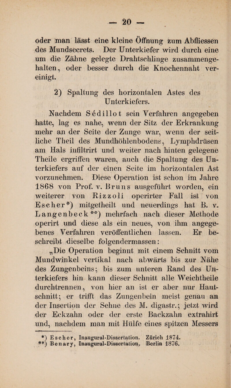 • • oder man lässt eine kleine Öffnung zum Abfiiessen des Mundsecrets. Der Unterkiefer wird durch eine um die Zähne gelegte Drahtschlinge zusammenge¬ halten, oder besser durch die Knochennaht ver¬ einigt. 2) Spaltung des horizontalen Astes des Unterkiefers. Nachdem Sedillot sein Verfahren angegeben hatte, lag es nahe, wenn der Sitz der Erkrankung mehr an der Seite der Zunge war, wenn der seit¬ liche Theil des Mundhöhlenbodens, Lymphdrüsen am Hals infiltrirt und weiter nach hinten gelegene Theile ergriffen waren, auch die Spaltung des Un¬ terkiefers auf der einen Seite im horizontalen Ast vorzunehmen. Diese Operation ist schon im Jahre 1868 von Prof. v. Bruns ausgeführt worden, ein weiterer von Rizzoli operirter Fall ist von Es eher*) mitget heilt und neuerdings hat B. v. L angenbeck **) mehrfach nach dieser Methode operirt und diese als ein neues, von ihm angege¬ benes Verfahren veröffentlichen lassen. Er be¬ schreibt dieselbe folgendermassen: „Die Operation beginnt mit einem Schnitt vom Mundwinkel vertikal nach abwärts bis zur Nähe des Zungenbeins; bis zum unteren Rand des Un¬ terkiefers hin kann dieser Schnitt alle Weich theile durchtrennen, von hier an ist er aber nur Haut¬ schnitt; er trifft das Zungenbein meist genau an der Insertion der Sehne des M. digastr.; jetzt wird der Eckzahn oder der erste Backzahn extrahirt und, nachdem man mit Hülfe eines spitzen Messers *) Es eher, Inaugural-Dissertation. Zürich 1874. **•) Benary, Inaugural-Dissertation. Berlin 1876.