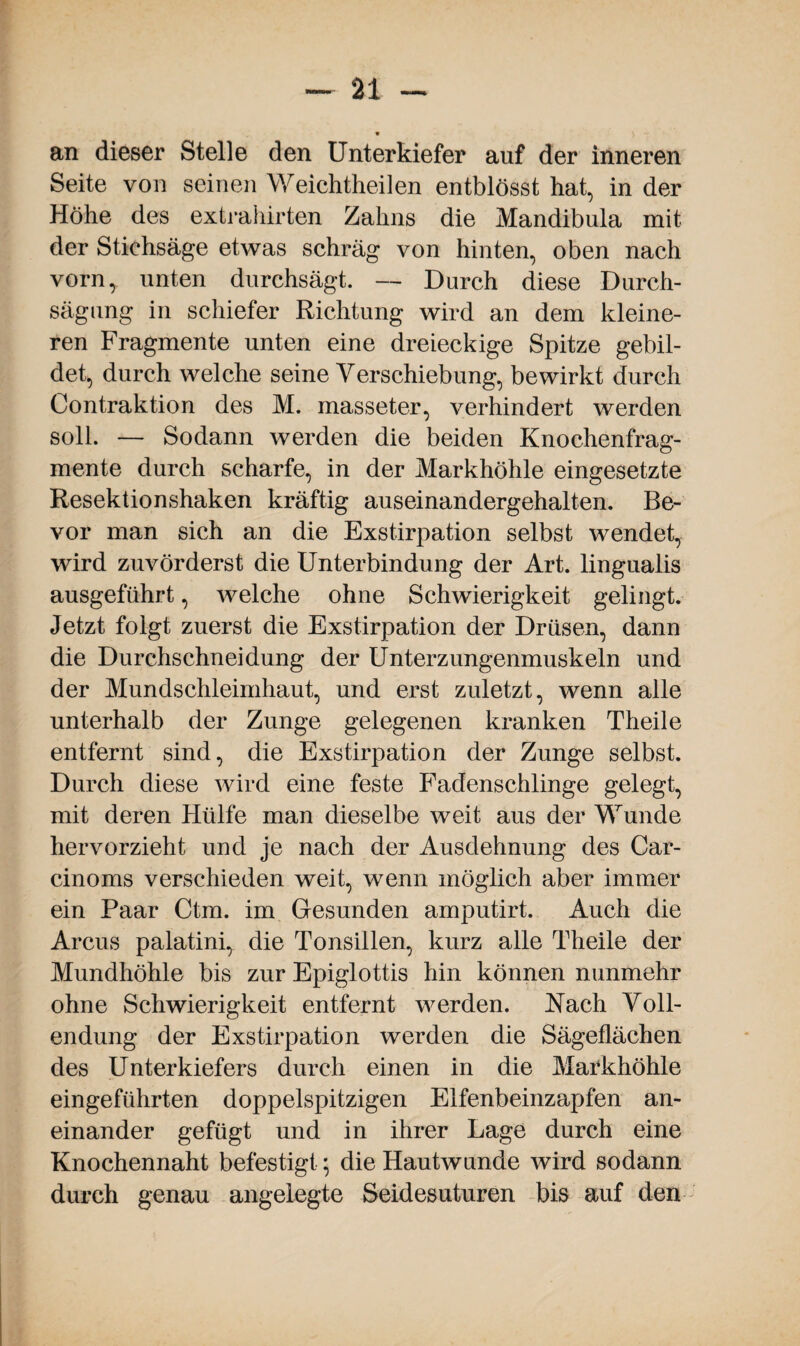 * an dieser Stelle den Unterkiefer auf der inneren Seite von seinen Weichtheilen entblösst hat, in der Höhe des extrahirten Zahns die Mandibula mit der Stiehsäge etwas schräg von hinten, oben nach vorn, unten durchsägt. — Durch diese Durch- sägung in schiefer Richtung wird an dem kleine¬ ren Fragmente unten eine dreieckige Spitze gebil¬ det, durch welche seine Verschiebung, bewirkt durch Contraktion des M. masseter, verhindert werden soll. — Sodann werden die beiden Knochenfrag¬ mente durch scharfe, in der Markhöhle eingesetzte Resektionshaken kräftig auseinandergehalten. Be¬ vor man sich an die Exstirpation selbst wendet, wird zuvörderst die Unterbindung der Art. lingualis ausgeführt, welche ohne Schwierigkeit gelingt. Jetzt folgt zuerst die Exstirpation der Drüsen, dann die Durchschneidung der Unterzungenmuskeln und der Mundschleimhaut, und erst zuletzt, wenn alle unterhalb der Zunge gelegenen kranken Theile entfernt sind, die Exstirpation der Zunge selbst. Durch diese wird eine feste Fadenschlinge gelegt, mit deren Hülfe man dieselbe weit aus der Wunde hervorzieht und je nach der Ausdehnung des Car- cinoms verschieden weit, wenn möglich aber immer ein Paar Ctm. im Gesunden amputirt. Auch die Arcus palatini, die Tonsillen, kurz alle Theile der Mundhöhle bis zur Epiglottis hin können nunmehr ohne Schwierigkeit entfernt werden. Nach Voll¬ endung der Exstirpation werden die Sägeflächen des Unterkiefers durch einen in die Markhöhle eingeführten doppelspitzigen Elfenbeinzapfen an¬ einander gefügt und in ihrer Lage durch eine Knochennaht befestigt; die Hautwunde wird sodann durch genau angelegte Seidesuturen bis auf den