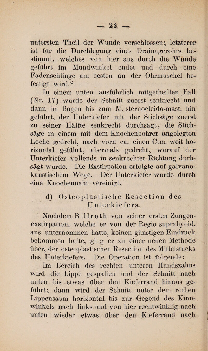 untersten Theil der Wunde verschlossen; letzterer ist für die Durchlegung eines Drainagerohrs be¬ stimmt, welches von hier aus durch die Wunde geführt im Mundwinkel endet und durch eine Fadenschlinge am besten an der Ohrmuschel be¬ festigt wird.“ In einem unten ausführlich mitgetheilten Fall (Nr. 17) wurde der Schnitt zuerst senkrecht und dann im Bogen bis zum M. sternocleido-mast. hin geführt, der Unterkiefer mit der Stichsäge zuerst zu seiner Hälfte senkrecht durchsägt, die Stich¬ säge in einem mit dem Knochenbohrer angelegten Loche gedreht, nach vorn ca. einen Ctm. weit ho¬ rizontal geführt, abermals gedreht, worauf der Unterkiefer vollends in senkrechter Richtung durh- sägt wurde. Die Exstirpation erfolgte auf galvano¬ kaustischem Wege. Der Unterkiefer wurde durch eine Knochennaht vereinigt. d) Osteoplastische Resection des Unterkiefers. Nachdem B illr oth von seiner ersten Zungen¬ exstirpation, welche er von der Regio suprahyoid. aus unternommen hatte, keinen günstigen Eindruck bekommen hatte, ging er zu einer neuen Methode über, der osteoplastischen Resection des Mittelstücks des Unterkiefers. Die Operation ist folgende: Im Bereich des rechten unteren Hundszahns wird die Lippe gespalten und der Schnitt nach unten bis etwas über den Kieferrand hinaus ge¬ führt; dann wird der Schnitt unter dem rothen Lippensaum horizontal bis zur Gegend des Kinn¬ winkels nach links und von hier rechtwinklig nach unten wieder etwas über den Kieferrand nach