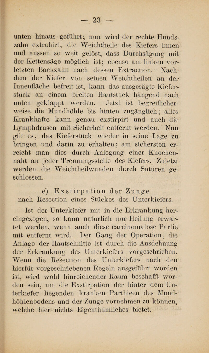 unten hinaus geführt; nun wird der rechte Hunds¬ zahn extrahirt, die Weichtheile des Kiefers innen und aussen so weit gelöst, dass Durchsägung mit der Kettensäge möglich ist; ebenso am linken vor¬ letzten Backzahn nach dessen Extraction. Nach¬ dem der Kiefer von seinen Weichtheilen an der Innenfläche befreit ist, kann das ausgesägte Kiefer¬ stück an einem breiten Hautstück hängend nach unten geklappt werden. Jetzt ist begreiflicher¬ weise die Mundhöhle bis hinten zugänglich; alles Krankhafte kann genau exstirpirt und auch die Lymphdrüsen mit Sicherheit entfernt werden. Nun gilt es, das Kieferstück wieder in seine Lage zu bringen und darin zu erhalten; am sichersten er¬ reicht man dies durch Anlegung einer Knochen¬ naht an jeder Trennungsstelle des Kiefers. Zuletzt werden die Weichtheilwunden durch Suturen ge¬ schlossen. e) Exstirpation der Zunge nach Resection eines Stückes des Unterkiefers. Ist der Unterkiefer mit in die Erkrankung her¬ eingezogen, so kann natürlich nur Heilung erwar¬ tet werden, wenn auch diese carcinomatöse Partie mit entfernt wird. Der Gang der Operation, die Anlage der Hautschnitte ist durch die Ausdehnung der Erkrankung des Unterkiefers vorgeschrieben. Wenn die Resection des Unterkiefers nach den hierfür vorgeschriebenen Regeln ausgeführt worden ist, wird wohl hinreichender Raum beschafft wor¬ den sein, um die Exstirpation der hinter dem Un¬ terkiefer liegenden kranken Parthieen des Mund¬ höhlenbodens und der Zunge vornehmen zu können, welche hier nichts Eigentümliches bietet.