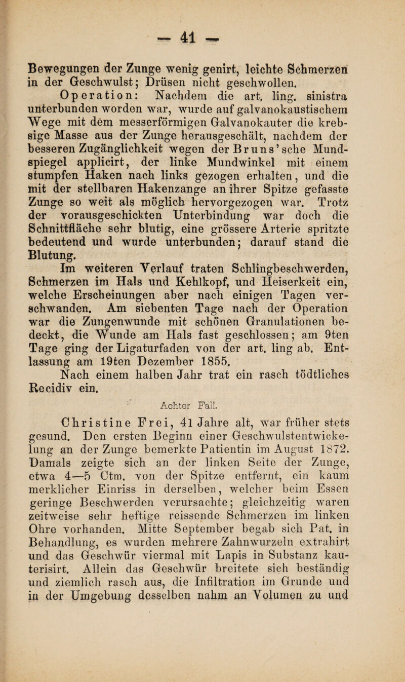 Bewegungen der Zunge wenig genirt, leichte Schmerzen in der Geschwulst; Drüsen nicht geschwollen. Operation: Nachdem die art. ling. sinistra unterbunden worden war, wurde auf galvanokaustischem Wege mit dem messerförmigen Galvanokauter die kreb- sige Masse aus der Zunge herausgeschält, nachdem der besseren Zugänglichkeit wegen der Br uns’sehe Mund¬ spiegel applicirt, der linke Mundwinkel mit einem stumpfen Haken nach links gezogen erhalten, und die mit der stellbaren Hakenzange an ihrer Spitze gefasste Zunge so weit als möglich hervorgezogen war. Trotz der vorausgeschickten Unterbindung war doch die Schnittfläche sehr blutig, eine grössere Arterie spritzte bedeutend und wurde unterbunden; darauf stand die Blutung. Im weiteren Verlauf traten Schlingbeschwerden, Schmerzen im Hals und Kehlkopf, und Heiserkeit ein, welche Erscheinungen aber nach einigen Tagen ver¬ schwanden. Am siebenten Tage nach der Operation war die Zungenwunde mit schönen Granulationen be¬ deckt, die Wunde am Hals fast geschlossen; am 9ten Tage ging der Ligaturfaden von der art. ling ab. Ent¬ lassung am I9ten Dezember 1855. Nach einem halben Jahr trat ein rasch tödtliches Recidiv ein. Achter Fall. Christine Frei, 41 Jahre alt, war früher stets gesund. Den ersten Beginn einer Geschwulstentwicke¬ lung an der Zunge bemerkte Patientin im August 1872. Damals zeigte sich an der linken Seite der Zunge, etwa 4—5 Ctm. von der Spitze entfernt, ein kaum merklicher Einriss in derselben, welcher beim Essen geringe Beschwerden verursachte; gleichzeitig waren zeitweise sehr heftige reissende Schmerzen im linken Ohre vorhanden. Mitte September begab sich Pat. in Behandlung, es wurden mehrere Zahnwurzeln extrahirt und das Geschwür viermal mit Lapis in Substanz kau- terisirt. Allein das Geschwür breitete sich beständig und ziemlich rasch aus, die Infiltration im Grunde und in der Umgebung desselben nahm an Volumen zu und