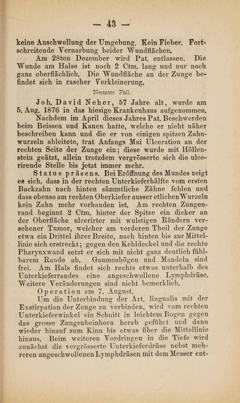 keine Anschwellung der Umgebung. Kein Fieber. Fort¬ schreitende Vernarbung beider Wundflächen. Am 28ten Dezember wird Pat. entlassen. Die Wunde am Halse ist noch 2 Ctm. lang und nur noch ganz oberflächlich. Die Wundfläche an der Zunge be¬ findet sich in rascher Verkleinerung. Neunter Fall. Joh. David Neher, 57 Jahre alt, wurde am 5. Aug. 1876 in das hiesige Krankenhaus aufgenommen. Nachdem im April dieses Jahres Pat. Beschwerden beim Beissen und Kauen hatte, welche er nicht näher beschreiben kann und die er von einigen spitzen Zahn¬ wurzeln ableitete, trat Anfangs Mai Ulceration an der rechten Seite der Zunge ein; diese wurde mit Höllen¬ stein geätzt, allein trotzdem vergrösserte sich die ulce- rirende Stelle bis jetzt immer mehr. Status präsens. Bei Eröffnung des Mundes zeigt es sich, dass in der rechten Unterkieferhälfte vom ersten Backzahn nach hinten sämmtliche Zähne fehlen und dass ebenso am rechten Oberkiefer ausser etlichenWurzeln kein Zahn mehr vorhanden ist. Am rechten Zungen¬ rand beginnt 2 Ctm. hinter der Spitze ein dicker an der Oberfläche ulcerirter mit wmlstigen Bändern ver¬ sehener Tumor, welcher am vorderen Theil der Zunge etwa ein Drittel ihrer Breite, nach hinten bis zur Mittel¬ linie sich erstreckt; gegen den Kehldeckel und die rechte Pharynxwand setzt er sich mit nicht ganz deutlich fühl¬ barem Rande ab. Gaumenbögen und Mandeln sind frei. Am Hals findet sich rechts etwas unterhalb des Unterkieferrandes eine angeschwollene Lymphdrüse. Weitere Veränderungen sind nicht bemerklich. Operation am 7. August. Um die Unterbindung der Art. lingualis mit der Exstirpation der Zunge zu verbinden, wird vom rechten Unterkieferwinkel ein Schnitt in leichtem Bogen gegen das grosse Zungenbeinhorn herab gefühlt und dann wieder hinauf zum Kinn bis etwas über die Mittellinie hinaus. Beim weiteren Vordringen in die Tiefe wird zunächst die 'vergrösserte Unterkieferdrüse nebst meh¬ reren angeschwollenen Lymphdrüsen mit dem Messer ent-
