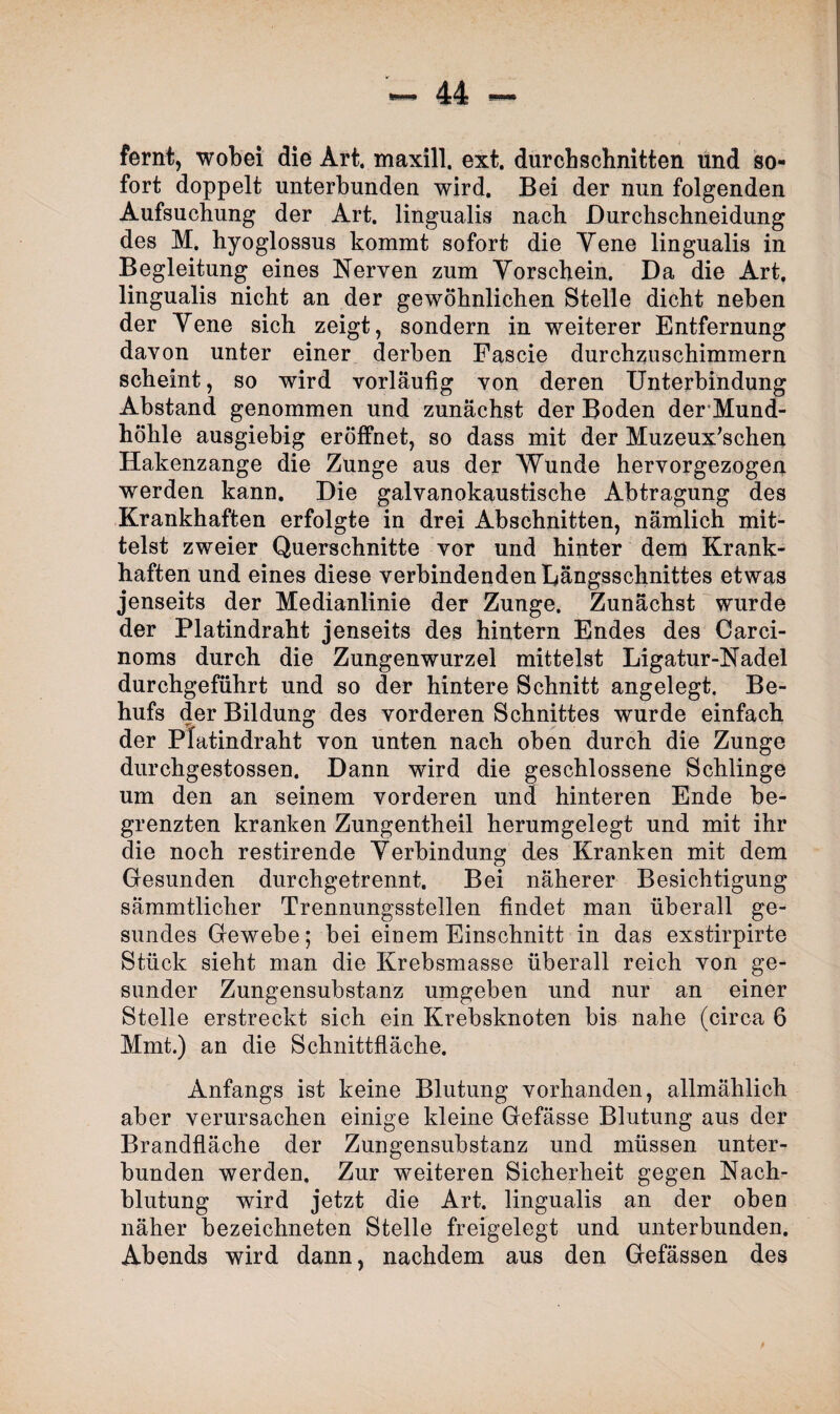 fernt, wobei die Art. maxill. ext, durchschnitten und so¬ fort doppelt unterbunden wird. Bei der nun folgenden Aufsuchung der Art. lingualis nach Durchschneidung des M. hyoglossus kommt sofort die Yene lingualis in Begleitung eines Nerven zum Vorschein. Da die Art. lingualis nicht an der gewöhnlichen Stelle dicht neben der Yene sich zeigt, sondern in weiterer Entfernung davon unter einer derben Pascie durchzuschimmern scheint, so wird vorläufig von deren Unterbindung Abstand genommen und zunächst der Boden der Mund¬ höhle ausgiebig eröffnet, so dass mit der Muzeux'schen Hakenzange die Zunge aus der Wunde hervorgezogen werden kann. Die galvanokaustische Abtragung des Krankhaften erfolgte in drei Abschnitten, nämlich mit¬ telst zweier Querschnitte vor und hinter dem Krank¬ haften und eines diese verbindenden Längsschnittes etwas jenseits der Medianlinie der Zunge. Zunächst wurde der Platindraht jenseits des hintern Endes des Carci- noms durch die Zungenwurzel mittelst Ligatur-Nadel durchgeführt und so der hintere Schnitt angelegt. Be¬ hufs der Bildung des vorderen Schnittes wurde einfach der Platindraht von unten nach oben durch die Zunge durchgestossen. Dann wird die geschlossene Schlinge um den an seinem vorderen und hinteren Ende be¬ grenzten kranken Zungentheil herumgelegt und mit ihr die noch restirende Verbindung des Kranken mit dem Gesunden durchgetrennt. Bei näherer Besichtigung sämmtlicher Trennungsstellen findet man überall ge¬ sundes Gewebe; bei einem Einschnitt in das exstirpirte Stück sieht man die Krebsmasse überall reich von ge¬ sunder Zungensubstanz umgeben und nur an einer Stelle erstreckt sich ein Krebsknoten bis nahe (circa 6 Mmt.) an die Schnittfläche. Anfangs ist keine Blutung vorhanden, allmählich aber verursachen einige kleine Gefässe Blutung aus der Brandfläche der Zungensubstanz und müssen unter¬ bunden werden. Zur weiteren Sicherheit gegen Nach¬ blutung wird jetzt die Art. lingualis an der oben näher bezeichneten Stelle freigelegt und unterbunden. Abends wird dann, nachdem aus den Gefässen des