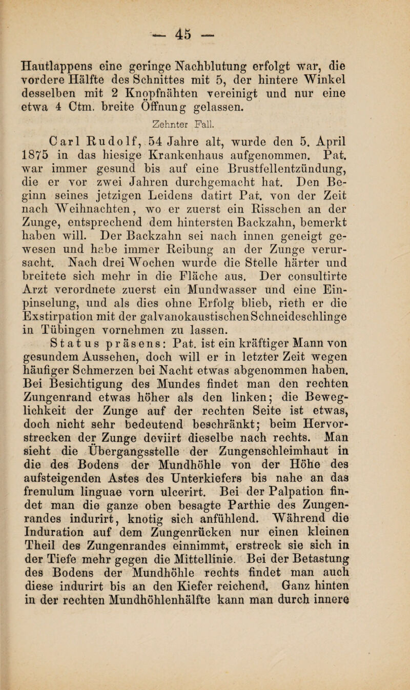 Hautlappens eine geringe Nachblutung erfolgt war, die vordere Hälfte des Schnittes mit 5, der hintere Winkel desselben mit 2 Knopfnähten vereinigt und nur eine etwa 4 Ctm. breite Öffnung gelassen. Zehnter Fall. Carl Rudolf, 54 Jahre alt, wurde den 5. April 1875 in das hiesige Krankenhaus aufgenommen. Pat. war immer gesund bis auf eine Brustfellentzündung, die er vor zwei Jahren durchgemacht hat. Den Be¬ ginn seines jetzigen Leidens datirt Pat. von der Zeit nach Weihnachten, wo er zuerst ein Risschen an der Zunge, entsprechend dem hintersten Backzahn, bemerkt haben will. Der Backzahn sei nach innen geneigt ge¬ wesen und habe immer Reibung an der Zunge verur¬ sacht. Nach drei Wochen wurde die Stelle härter und breitete sich mehr in die Fläche aus. Der consultirte Arzt verordnete zuerst ein Mundwasser und eine Ein¬ pinselung, und als dies ohne Erfolg blieb, rieth er die Exstirpation mit der galvanokaustischen Schneideschlinge in Tübingen vornehmen zu lassen. Status präsens: Pat. ist ein kräftiger Mann von gesundem Aussehen, doch will er in letzter Zeit wegen häufiger Schmerzen bei Nacht etwas abgenommen haben. Bei Besichtigung des Mundes findet man den rechten Zungenrand etwas höher als den linken; die Beweg¬ lichkeit der Zunge auf der rechten Seite ist etwas, doch nicht sehr bedeutend beschränkt; beim Hervor¬ strecken der Zunge deviirt dieselbe nach rechts. Man sieht die Übergangsstelle der Zungenschleimhaut in die des Bodens der Mundhöhle von der Höhe des aufsteigenden Astes des Unterkiefers bis nahe an das frenulum linguae vorn ulcerirt. Bei der Palpation fin¬ det man die ganze oben besagte Parthie des Zungen¬ randes indurirt, knotig sich anfühlend. Während die Induration auf dem Zungenrücken nur einen kleinen Theil des Zungenrandes einnimmt, erstreck sie sich in der Tiefe mehr gegen die Mittellinie. Bei der Betastung des Bodens der Mundhöhle rechts findet man auch diese indurirt bis an den Kiefer reichend. Ganz hinten in der rechten Mundhöhlenhälfte kann man durch innere