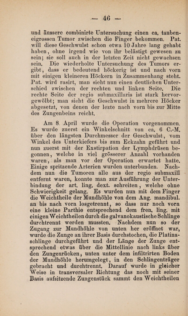 und äussere combinirte Untersuchung einen ca. tauben¬ eigrossen Tumor zwischen die Finger bekommen. Pat. will diese Geschwulst schon etwa 10 Jahre lang gehabt haben, ohne irgend wie von ihr belästigt gewesen zu sein; sie soll auch in der letzten Zeit nicht gewachsen sein. Die wiederholte Untersuchung des Tumors er¬ gibt, dass er bedeutend höckerig ist und nach vorn mit einigen kleineren Höckern in Zusammenhang steht. Pat. wird rasirt, man sieht nun einen deutlichen Unter¬ schied zwischen der rechten und linken Seite. Die rechte Seite der regio submaxillaris ist stark hervor¬ gewölbt; man sieht die Geschwulst in mehrere Höcker abgesetzt, von denen der lezte nach vorn bis zur Mitte des Zungenbeins reicht. Am 8. April wurde die Operation vorgenommen. Es wurde zuerst ein Winkelschnitt von ca. 6 C.-M. über den längsten Durchmesser der Geschwulst, vom Winkel des Unterkiefers bis zum Eckzahn geführt und nun zuerst mit der Exstirpation der Lymphdrüsen be¬ gonnen, welche in viel grösserer Anzahl vorhanden waren, als man vor der Operation erwartet hatte. Einige spritzende Arterien wurden unterbunden. Nach¬ dem nun die Tumoren alle aus der regio submaxill entfernt waren, konnte man zur Ausführung der Unter¬ bindung der art. ling. dext. schreiten, welche ohne Schwierigkeit gelang. Es wurden nun mit dem Finger die Weichtheile der Mundhöhle von dem Ang. mandibul. an bis nach vorn losgetrennt, so dass nur noch vorn eine kleine Parthie entsprechend dem fren. ling. mit einigen Weichtheilen durch die galvanokaustische Schlinge durchtrennt werden mussten. Nachdem nun so der Zugang zur Mundhöhle von unten her eröffnet war, wurde die Zunge an ihrer Basis durchstochen, die Platina- schlinge durchgeführt und der Länge der Zunge ent¬ sprechend etwas über die Mittellinie nach links über den Zungenrücken, unten unter dem infiltrirten Boden der Mundhöhle herumgelegt, in den Schlingenträger gebracht und durchtrennt. Darauf wurde in gleicher Weise in transversaler Richtung das noch mit seiner Basis aufsitzende Zungenstück sammt den Weichtheilen