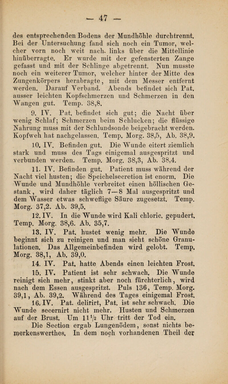 des entsprechenden Bodens der Mundhöhle durchtrennt. Bei der Untersuchung fand sich noch ein Tumor, wel¬ cher vorn noch weit nach, links über die Mittellinie hinüberragte. Er wurde mit der gefensterten Zange gefasst und mit der Schlinge abgetrennt. Nun musste noch ein weiterer Tumor, welcher hinter der Mitte des Zungenkörpers herabragte, mit dem Messer entfernt werden. Darauf Yerband. Abends befindet sich Pat. ausser leichten Kopfschmerzen und Schmerzen in den Wangen gut. Temp. 38,8. 9. IY. Pat. befindet sich gut; die Nacht über wenig Schlaf; Schmerzen beim Schlucken; die flüssige Nahrung muss mit der Schlundsonde beigebracht werden. Kopfweh hat nachgelassen. Temp. Morg. 38,5, Ab. 38,9. 10. IY. Befinden gut. Die Wunde eitert ziemlich stark und muss des Tags einigemal aus gespritzt und verbunden werden. Temp. Morg. 38,3, Ab. 38,4. 11. IY. Befinden gut. Patient muss während der Nacht viel husten; die Speichelsecretion ist enorm. Die AVunde und Mundhöhle verbreitet einen höllischen Ge¬ stank, wird daher täglich 7—8 Mal ausgespritzt und dem Wasser etwas schweflige Säure zugesetzt. Temp. Morg. 37,2. Ab. 39,5. 12. IY. In die Wunde wird Kali chloric. gepudert. Temp. Morg. 38,6. Ab. 35,7. 13. IY. Pat. hustet wenig mehr. Die Wunde beginnt sich zu reinigen und man sieht schöne Granu¬ lationen. Das Allgemeinbefinden wird gelobt. Temp, Morg. 38,1, Ab. 39,0. 14. IY. Pat. hatte Abends einen leichten Frost. 15. IY. Patient ist sehr schwach. Die AYunde reinigt sich mehr, stinkt aber noch fürchterlich, wird nach dem Essen ausgespritzt. Puls 136, Temp. Morg. 39,1, Ab. 39,2. Während des Tages einigemal Frost. 16. IY. Pat. delirirt, Pat. ist sehr schwach. Die Wunde secernirt nicht mehr. Husten und Schmerzen auf der Brust. Um 11J/2 Uhr tritt der Tod ein. Die Section ergab Lungenödem, sonst nichts be- merkenswerthes. In dem noch vorhandenen Theil der
