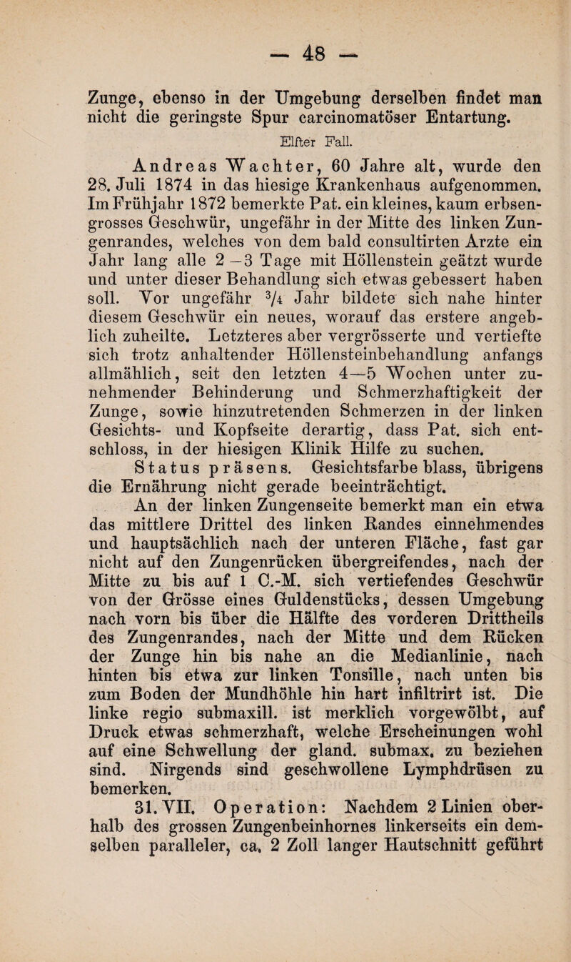 Zunge, ebenso in der Umgebung derselben findet man nicht die geringste Spur carcinomatöser Entartung. Elfter Fall. Andreas Wächter, 60 Jahre alt, wurde den 28. Juli 1874 in das hiesige Krankenhaus aufgenommen. Im Frühjahr 1872 bemerkte Pat. ein kleines, kaum erbsen¬ grosses Geschwür, ungefähr in der Mitte des linken Zun¬ genrandes, welches von dem bald consultirten Arzte ein Jahr lang alle 2—3 Tage mit Höllenstein geätzt wurde und unter dieser Behandlung sich etwas gebessert haben soll. Yor ungefähr 3/4 Jahr bildete sich nahe hinter diesem Geschwür ein neues, worauf das erstere angeb¬ lich zuheilte. Letzteres aber vergrösserte und vertiefte sich trotz anhaltender Höllensteinbehandlung anfangs allmählich, seit den letzten 4—5 Wochen unter zu¬ nehmender Behinderung und Schmerzhaftigkeit der Zunge, sowie hinzutretenden Schmerzen in der linken Gesichts- und Kopfseite derartig, dass Pat. sich ent¬ schloss, in der hiesigen Klinik Hilfe zu suchen. Status präsens. Gesichtsfarbe blass, übrigens die Ernährung nicht gerade beeinträchtigt. An der linken Zungenseite bemerkt man ein etwa das mittlere Drittel des linken Randes einnehmendes und hauptsächlich nach der unteren Fläche, fast gar nicht auf den Zungenrücken übergreifendes, nach der Mitte zu bis auf 1 C.-M. sich vertiefendes Geschwür von der Grösse eines Guldenstücks, dessen Umgebung nach vorn bis über die Hälfte des vorderen Drittheils des Zungenrandes, nach der Mitte und dem Rücken der Zunge hin bis nahe an die Medianlinie, nach hinten bis etwa zur linken Tonsille, nach unten bis zum Boden der Mundhöhle hin hart infiltrirt ist. Die linke regio submaxill. ist merklich vorgewölbt, auf Druck etwas schmerzhaft, welche Erscheinungen wohl auf eine Schwellung der gl and. submax, zu beziehen sind. Nirgends sind geschwollene Lymphdrüsen zu bemerken. 31. VII. Operation: Nachdem 2 Linien ober¬ halb des grossen Zungenbeinhorn es linkerseits ein dem¬ selben paralleler, ca, 2 Zoll langer Hautschnitt geführt