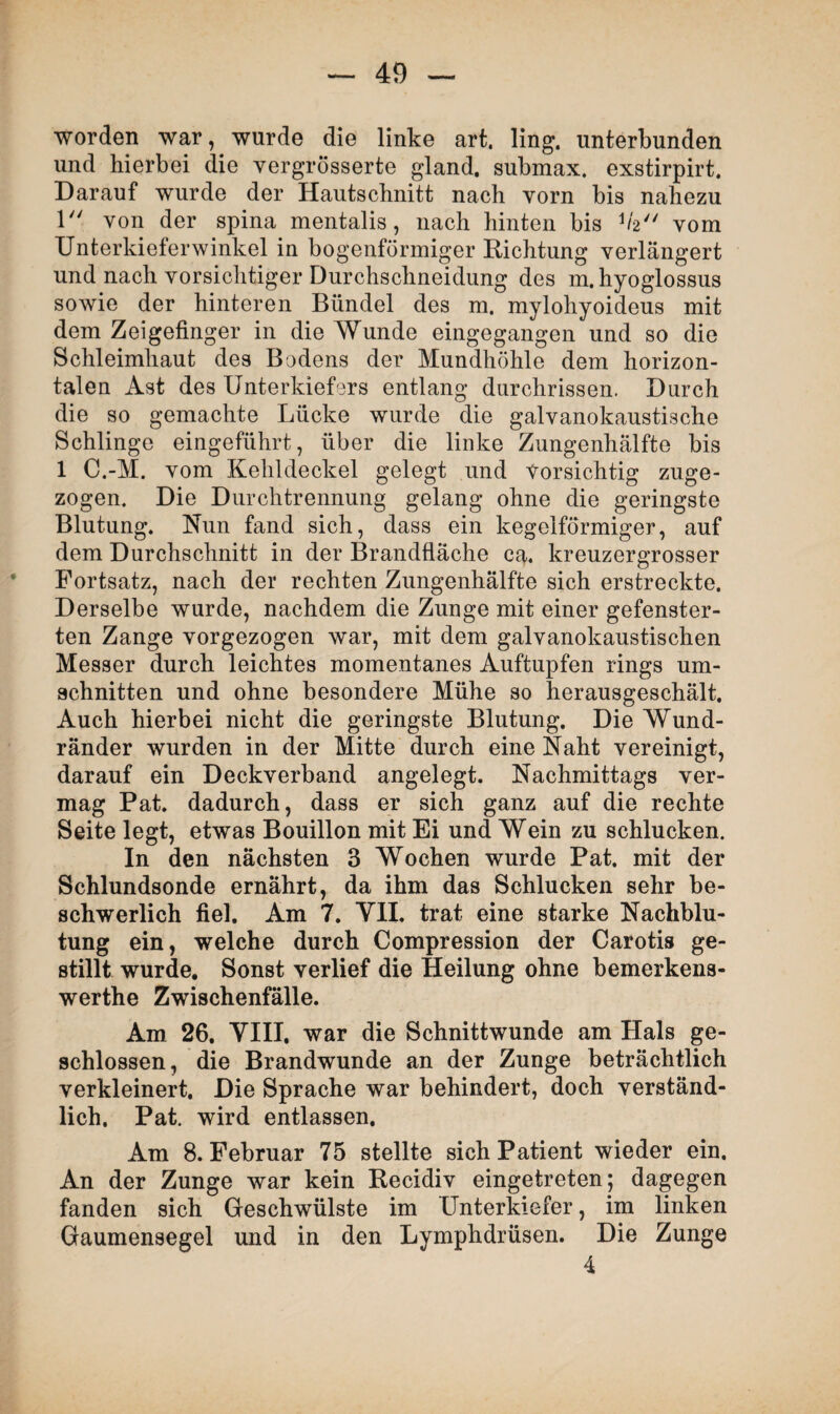 worden war, wurde die linke art, ling. unterbunden und hierbei die vergrosserte gland. submax. exstirpirt. Darauf wurde der Hautschnitt nach vorn bis nahezu 1 von der spina mentalis, nach hinten bis V2 vom Unterkieferwinkel in bogenförmiger Richtung verlängert und nach vorsichtiger Durchschneidung des m.hyoglossus sowie der hinteren Bündel des m. mylohyoideus mit dem Zeigefinger in die Wunde eingegangen und so die Schleimhaut des Bodens der Mundhöhle dem horizon¬ talen Ast des Unterkiefers entlang durchrissen. Durch die so gemachte Lücke wurde die galvanokaustische Schlinge eingeführt, über die linke Zungenhälfte bis 1 C.-M. vom Kehldeckel gelegt und Vorsichtig zuge¬ zogen. Die Durchtrennung gelang ohne die geringste Blutung. Nun fand sich, dass ein kegelförmiger, auf dem Durchschnitt in der Brandfläche ca. kreuzergrosser Fortsatz, nach der rechten Zungenhälfte sich erstreckte. Derselbe wurde, nachdem die Zunge mit einer gefenster¬ ten Zange vorgezogen war, mit dem galvanokaustischen Messer durch leichtes momentanes Auftupfen rings Um¬ schnitten und ohne besondere Mühe so herausgeschält. Auch hierbei nicht die geringste Blutung. Die Wund¬ ränder wurden in der Mitte durch eine Naht vereinigt, darauf ein Deckverband angelegt. Nachmittags ver¬ mag Pat. dadurch, dass er sich ganz auf die rechte Seite legt, etwas Bouillon mit Ei und Wein zu schlucken. In den nächsten 3 Wochen wurde Pat. mit der Schlundsonde ernährt, da ihm das Schlucken sehr be¬ schwerlich fiel. Am 7. YII. trat eine starke Nachblu¬ tung ein, welche durch Compression der Carotis ge¬ stillt wurde. Sonst verlief die Heilung ohne bemerkens- werthe Zwischenfälle. Am 26. YIII, war die Schnittwunde am Hals ge¬ schlossen, die Brandwunde an der Zunge beträchtlich verkleinert. Die Sprache war behindert, doch verständ¬ lich. Pat. wird entlassen. Am 8. Februar 75 stellte sich Patient wieder ein. An der Zunge war kein Recidiv eingetreten; dagegen fanden sich Geschwülste im Unterkiefer, im linken Gaumensegel und in den Lymphdrüsen. Die Zunge 4