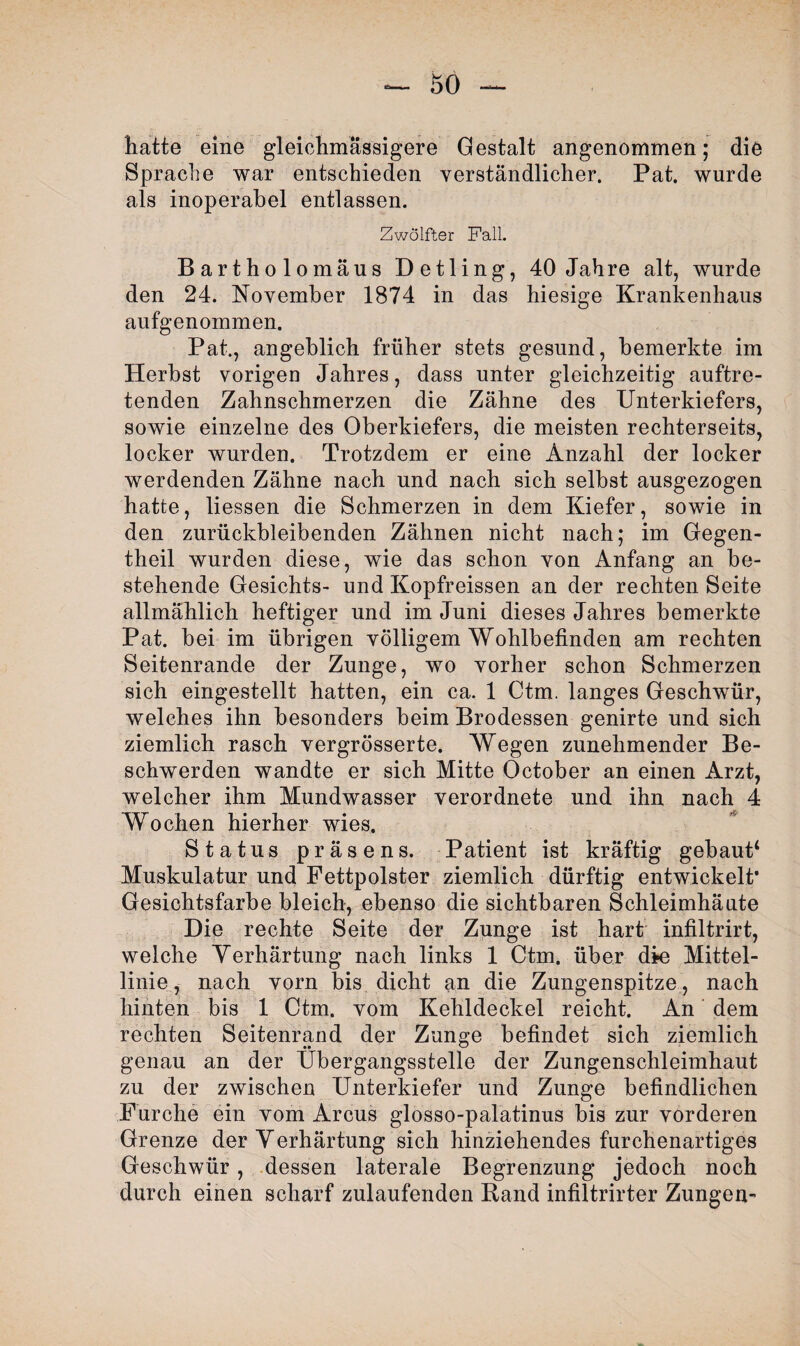 hatte eine gleichmässigere Gestalt angenommen; die Sprache war entschieden verständlicher. Pat. wurde als inoperabel entlassen. Zwölfter Fall. Bartholomäus Detling, 40 Jahre alt, wurde den 24. November 1874 in das hiesige Krankenhaus aufgenommen. Pat., angeblich früher stets gesund, bemerkte im Herbst vorigen Jahres, dass unter gleichzeitig auftre¬ tenden Zahnschmerzen die Zähne des Unterkiefers, sowie einzelne des Oberkiefers, die meisten rechterseits, locker wurden. Trotzdem er eine Anzahl der locker werdenden Zähne nach und nach sich selbst ausgezogen hatte, Hessen die Schmerzen in dem Kiefer, sowie in den zurückbleibenden Zähnen nicht nach; im Gegen- theil wurden diese, wie das schon von Anfang an be¬ stehende Gesichts- und Kopfreissen an der rechten Seite allmählich heftiger und im Juni dieses Jahres bemerkte Pat. bei im übrigen völligem Wohlbefinden am rechten Seitenrande der Zunge, wo vorher schon Schmerzen sich eingestellt hatten, ein ca. 1 Ctm. langes Geschwür, welches ihn besonders beim Brodessen genirte und sich ziemlich rasch vergrösserte. Wegen zunehmender Be¬ schwerden wandte er sich Mitte October an einen Arzt, welcher ihm Mundwasser verordnete und ihn nach 4 Wochen hierher wies. Status präsens. Patient ist kräftig gebaut4 Muskulatur und Fettpolster ziemlich dürftig entwickelt* Gesichtsfarbe bleich, ebenso die sichtbaren Schleimhäute Die rechte Seite der Zunge ist hart infiltrirt, welche Verhärtung nach links 1 Ctm. über die Mittel¬ linie , nach vorn bis dicht an die Zungenspitze, nach hinten bis 1 Ctm. vom Kehldeckel reicht. An dem rechten Seitenrand der Zunge befindet sich ziemlich genau an der Übergangsstelle der Zungenschleimhaut zu der zwischen Unterkiefer und Zunge befindlichen Furche ein vom Arcus glosso-palatinus bis zur vorderen Grenze der Verhärtung sich hinziehendes furchenartiges Geschwür, dessen laterale Begrenzung jedoch noch durch einen scharf zulaufenden Band infiltrirter Zungen-