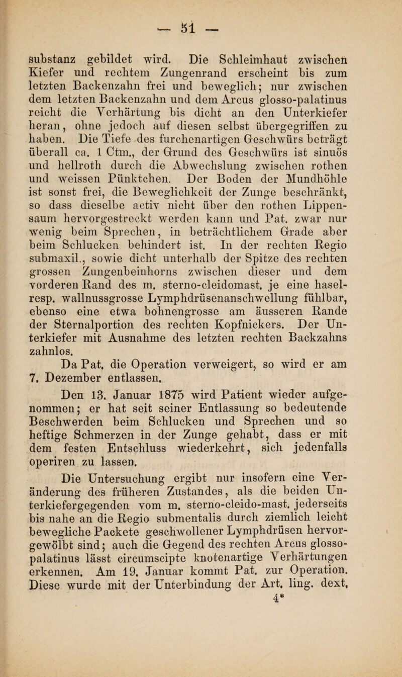 Substanz gebildet wird. Die Schleimhaut zwischen Kiefer und rechtem Zungenrand erscheint bis zum letzten Backenzahn frei und beweglich; nur zwischen dem letzten Backenzahn und dem Arcus glosso-palatinus reicht die Verhärtung bis dicht an den Unterkiefer heran, ohne jedoch auf diesen selbst übergegriffen zu haben. Die Tiefe des furchenartigen Geschwürs beträgt überall ca. 1 Ctm., der Grund des Geschwürs ist sinuös und hellroth durch die Abwechslung zwischen rothen und weissen Pünktchen. Der Boden der Mundhöhle ist sonst frei, die Beweglichkeit der Zunge beschränkt, so dass dieselbe activ nicht über den rothen Lippen¬ saum hervorgestreckt werden kann und Pat. zwar nur wenig beim Sprechen, in beträchtlichem Grade aber beim Schlucken behindert ist. In der rechten Begio submaxil., sowie dicht unterhalb der Spitze des rechten grossen Zungenbeinhorns zwischen dieser und dem vorderen Band des m. sterno-cleidomast, je eine hasel- resp. wallnussgrosse Lymphdrüsenanschwellung fühlbar, ebenso eine etwa bohnengrosse am äusseren Bande der Sternalportion des rechten Kopfnickers. Der Un¬ terkiefer mit Ausnahme des letzten rechten Backzahns zahnlos. Da Pat. die Operation verweigert, so wird er am 7. Dezember entlassen. Den 13. Januar 1875 wird Patient wieder aufge¬ nommen; er hat seit seiner Entlassung so bedeutende Beschwerden beim Schlucken und Sprechen und so heftige Schmerzen in der Zunge gehabt, dass er mit dem festen Entschluss wiederkehrt, sich jedenfalls operiren zu lassen. Die Untersuchung ergibt nur insofern eine Ver¬ änderung des früheren Zustandes, als die beiden Un¬ terkiefergegenden vom m. sterno-cleido-mast. jederseits bis nahe an die Begio submentalis durch ziemlich leicht bewegliche Packete geschwollener Lymphdrüsen hervor¬ gewölbt sind; auch die Gegend des rechten Arcus glosso- palatinus lässt circumscipte knotenartige Verhärtungen erkennen. Am 19. Januar kommt Pat. zur Operation. Diese wurde mit der Unterbindung der Art. ling. dext. 4*