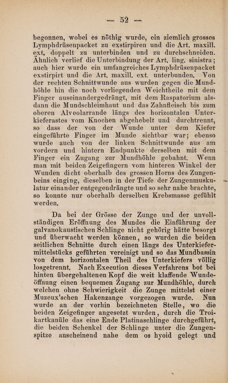 begonnen, wobei es nothig wurde, ein ziemlich grosses Lymphdrüsenpacket zu exstirpiren und die Art, maxill. ext. doppelt zu unterbinden und zu durchschneiden. Ähnlich verlief die Unterbindung der Art. ling. sinistra; auch hier wurde ein umfangreiches Lymphdrüsenpacket exstirpirt und die Art. maxill. ext. unterbunden. Yon der rechten Schnittwunde aus wurden gegen die Mund¬ höhle hin die noch vorliegenden Weichtheile mit dem Finger auseinandergedrängt, mit dem Raspatorium als¬ dann die Mundschleimhaut und das Zahnfleisch bis zum oberen Alveolarrande längs des horizontalen Unter¬ kieferastes vom Knochen abgehebelt und durchtrennt, so dass der von der Wunde unter dem Kiefer eingeführte Finger im Munde sichtbar war; ebenso wurde auch von der linken Schnittwunde aus am vordem und hintern Endpunkte derselben mit dem Finger ein Zugang zur Mundhöhle gebahnt. Wenn man mit beiden Zeigefingern vom hinteren Winkel der Wunden dicht oberhalb des grossen Horns des Zungen¬ beins einging, dieselben in der Tiefe der Zungenmusku- — latur einander entgegendrängte und so sehr nahe brachte, so konnte nur oberhalb derselben Krebsmasse gefühlt werden. Da bei der Grösse der Zunge und der unvoll¬ ständigen Eröffnung des Mundes die Einführung der galvanokaustischen Schlinge nicht gehörig hätte besorgt und überwacht werden können, so wurden die beiden seitlichen Schnitte durch einen längs des Unterkiefer¬ mittelstücks geführten vereinigt und so das Mundbassin von dem horizontalen Theil des Unterkiefers völlig losgetrennt. Nach Execution dieses Verfahrens bot bei hinten übergehaltenen Kopf die weit klaffende Wunde¬ öffnung einen bequemen Zugang zur Mundhöhle, durch welchen ohne Schwierigkeit die Zunge mittelst einer Muzeux’schen Hakenzange vorgezogen wurde. Nun wurde an der vorhin bezeichneten Stelle, wo die beiden Zeigefinger angesetzt wurden, durch die Troi- kartkanüle das eine Ende Platinaschlinge durchgeführt, die beiden Schenkel der Schlinge unter die Zungen¬ spitze anscheinend nahe dem os hyoid gelegt und