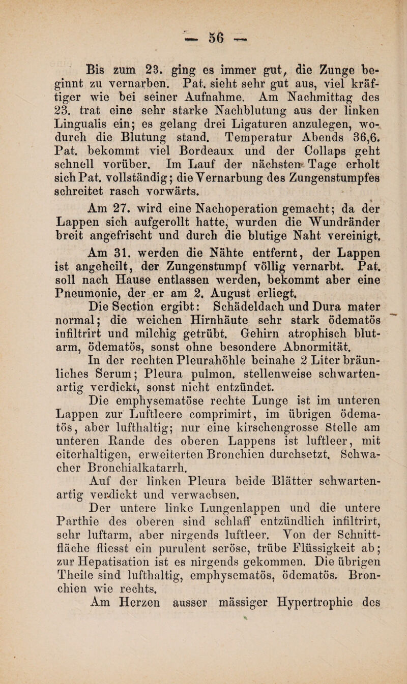 Bis zum 23. ging es immer gut, die Zunge be¬ ginnt zu vernarben. Pat. sieht sehr gut aus, viel kräf¬ tiger wie bei seiner Aufnahme. Am Nachmittag des 23. trat eine sehr starke Nachblutung aus der linken Lingualis ein; es gelang drei Ligaturen anzulegen, wo¬ durch die Blutung stand. Temperatur Abends 36,6. Pat. bekommt viel Bordeaux und der Collaps geht schnell vorüber. Im Lauf der nächsten Tage erholt sich Pat. vollständig; die Vernarbung des Zungenstumpfes schreitet rasch vorwärts. * Am 27. wird eine Nachoperation gemacht; da der Lappen sich aufgerollt hatte, wurden die Wundränder breit angefrischt und durch die blutige Naht vereinigt. Am 31. werden die Nähte entfernt, der Lappen ist angeheilt, der Zungenstumpf völlig vernarbt. Pat. soll nach Hause entlassen werden, bekommt aber eine Pneumonie, der er am 2. August erliegt. Die Section ergibt: Schädeldach und Dura mater normal; die weichen Hirnhäute sehr stark ödematös infiltrirt und milchig getrübt. Gehirn atrophisch blut¬ arm, Ödematös, sonst ohne besondere Abnormität. In der rechten Pleurahöhle beinahe 2 Liter bräun¬ liches Serum; Pleura pulmon. stellenweise schwarten¬ artig verdickt, sonst nicht entzündet. Die emphysematose rechte Lunge ist im unteren Lappen zur Luftleere comprimirt, im übrigen ödema¬ tös, aber lufthaltig; nur eine kirschengrosse Stelle am unteren Bande des oberen Lappens ist luftleer, mit eiterhaltigen, erweiterten Bronchien durchsetzt. Schwa¬ cher Bronchialkatarrh. Auf der linken Pleura beide Blätter schwarten¬ artig verdickt und verwachsen. Der untere linke Lungenlappen und die untere Parthie des oberen sind schlaff entzündlich infiltrirt, sehr luftarm, aber nirgends luftleer. Von der Schnitt¬ fläche fliesst ein purulent seröse, trübe Flüssigkeit ab; zur Hepatisation ist es nirgends gekommen. Die übrigen Theile sind lufthaltig, emphysematos, ödematös. Bron¬ chien wie rechts. Am Herzen ausser mässiger Hypertrophie des