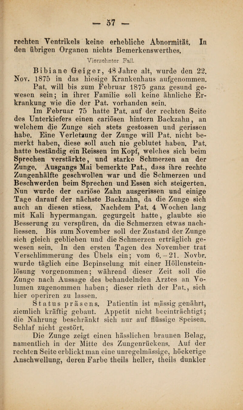 rechten Ventrikels keine erhebliche Abnormität, In den übrigen Organen nichts Bemerkenswerthes. Vierzehnter Fall. Bibiane Geiger, 48 Jahre alt, wurde den 22. Nov. 1875 in das hiesige Krankenhaus aufgenommen. Pat. will bis zum Februar 1875 ganz gesund ge¬ wesen sein; in ihrer Familie soli keine ähnliche Er¬ krankung wie die der Pat. vorhanden sein. Im Februar 75 hatte Pat. auf der rechten Seite des Unterkiefers einen cariösen hintern Backzahn, an welchem die Zunge sich stets gestossen und gerissen habe. Eine Verletzung der Zunge will Pat. nicht be¬ merkt haben, diese soll auch nie geblutet haben. Pat. hatte beständig ein Heissen im Kopf, welches sich beim Sprechen verstärkte, und starke Schmerzen an der Zunge. Ausgangs Mai bemerkte Pat., dass ihre rechte Zungenhälfte geschwollen war und die Schmerzen und Beschwerden beim Sprechen und Essen sich steigerten. Nun wurde der cariöse Zahn ausgerissen und einige Tage darauf der nächste Backzahn, da die Zunge sich auch an diesen stiess. Nachdem Pat. 4 Wochen lang mit Kali hypermangan. gegurgeit hatte, glaubte sie Besserung zu verspüren, da die Schmerzen etwas nach- liessen. Bis zum November soll der Zustand der Zunge sich gleich geblieben und die Schmerzen erträglich ge¬ wesen sein. In den ersten Tagen des November trat Verschlimmerung des Übels ein; vom 6.— 21. Novbr. wurde täglich eine Bepinselung mit einer Höllenstein¬ lösung vorgenommen; während dieser Zeit soll die Zunge nach Aussage des behandelnden Arztes an Vo¬ lumen zugenommen haben; dieser rieth der Pat., sich hier operiren zu lassen. Status präsens. Patientin ist massig genährt, ziemlich kräftig gebaut. Appetit nicht beeinträchtigt; die Nahrung beschränkt sich nur auf flüssige Speisen. Schlaf nicht gestört. Die Zunge zeigt einen hässlichen braunen Belag, namentlich in der Mitte des Zungenrückens. Auf der rechten Seite erblickt man eine unregelmässige, höckerige Anschwellung, deren Farbe theils heller, theils dunkler