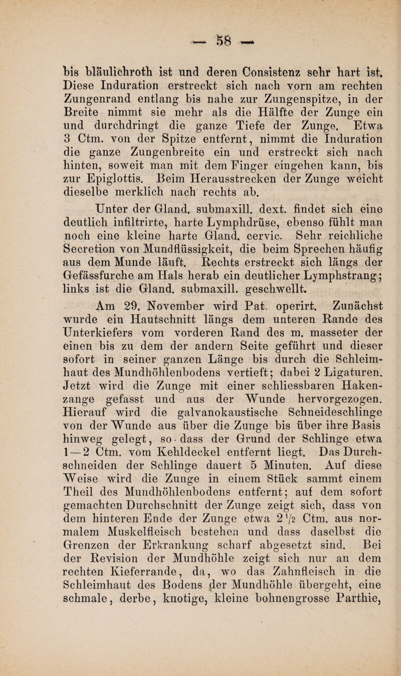 bis bläulichroth ist und deren Consistenz sehr bart ist. Diese Induration erstreckt sich nach vorn am rechten Zungenrand entlang bis nahe zur Zungenspitze, in der Breite nimmt sie mehr als die Hälfte der Zunge ein und durchdringt die ganze Tiefe der Zunge. Etwa 3 Ctm. von der Spitze entfernt, nimmt die Induration die ganze Zungenbreite ein und erstreckt sich nach hinten, soweit man mit dem Finger eingehen kann, bis zur Epiglottis. Beim Herausstrecken der Zunge weicht dieselbe merklich nach rechts ab. Unter der Gland. submaxill. dext. findet sich eine deutlich infiltrirte, harte Lymphdrüse, ebenso fühlt man noch eine kleine harte Gland. ceryic. Sehr reichliche Secretion von Mundflüssigkeit, die beim Sprechen häufig aus dem Munde läuft. Rechts erstreckt sich längs der Gefässfurche am Hals herab ein deutlicher Lymphstrang; links ist die Gland. submaxill. geschwellt. Am 29. November wird Pat. operirt. Zunächst wurde ein Hautschnitt längs dem unteren Rande des Unterkiefers vom vorderen Rand des m. masseter der einen bis zu dem der andern Seite geführt und dieser sofort in seiner ganzen Länge bis durch die Schleim¬ haut des Mundhöhlenbodens vertieft; dabei 2 Ligaturen. Jetzt wird die Zunge mit einer schliessbaren Haken¬ zange gefasst und aus der Wunde hervorgezogen. Hierauf wird die galvanokaustische Schneideschlinge von der Wunde aus über die Zunge bis über ihre Basis hinweg gelegt, so - dass der Grund der Schlinge etwa 1 — 2 Ctm. vom Kehldeckel entfernt liegt. Das Durch¬ schneiden der Schlinge dauert 5 Minuten. Auf diese Weise wird die Zunge in einem Stück sammt einem Theil des Mundhöhlenbodens entfernt; auf dem sofort gemachten Durchschnitt der Zunge zeigt sich, dass von dem hinteren Ende der Zunge etwa 2^/z Ctm. aus nor¬ malem Muskelfleisch bestehen und dass daselbst die Grenzen der Erkrankung scharf abgesetzt sind. Bei der Revision der Mundhöhle zeigt sich nur an dem rechten Kieferrande, da, wo das Zahnfleisch in die Schleimhaut des Bodens der Mundhöhle übergeht, eine schmale, derbe, knotige, kleine bohnengrosse Parthie,