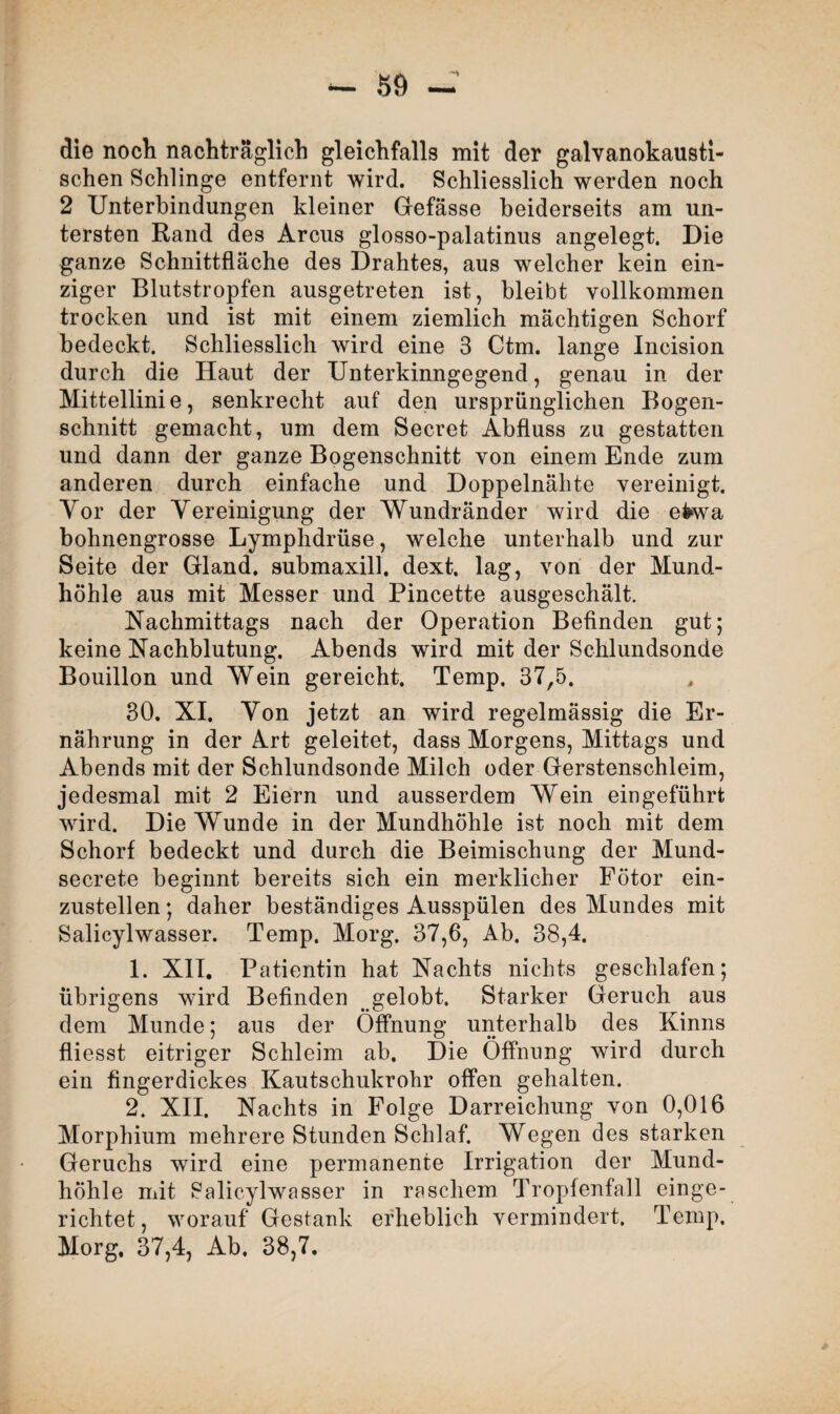 SÖ - die noch nachträglich gleichfalls mit der galvanokausti¬ schen Schlinge entfernt wird. Schliesslich werden noch 2 Unterbindungen kleiner Gefässe beiderseits am un¬ tersten Rand des Arcus glosso-palatinus angelegt. Die ganze Schnittfläche des Drahtes, aus welcher kein ein¬ ziger Blutstropfen ausgetreten ist, bleibt vollkommen trocken und ist mit einem ziemlich mächtigen Schorf bedeckt. Schliesslich wird eine 3 Ctm. lange Incision durch die Haut der Unterkinngegend, genau in der Mittellinie, senkrecht auf den ursprünglichen Bogen¬ schnitt gemacht, um dem Secret Abfluss zu gestatten und dann der ganze Bogenschnitt von einem Ende zum anderen durch einfache und Doppelnähte vereinigt. Vor der Vereinigung der Wundränder wird die efcwa bohnengrosse Lymphdrüse, welche unterhalb und zur Seite der Gland. submaxill, dext. lag, von der Mund¬ höhle aus mit Messer und Pincette ausgeschält. Nachmittags nach der Operation Befinden gut; keine Nachblutung. Abends wird mit der Schlundsonde Bouillon und Wein gereicht. Temp. 37,5. 30. XI. Von jetzt an wird regelmässig die Er¬ nährung in der Art geleitet, dass Morgens, Mittags und Abends mit der Schlundsonde Milch oder Gerstenschleim, jedesmal mit 2 Eiern und ausserdem Wein eingeführt wird. Die Wunde in der Mundhöhle ist noch mit dem Schorf bedeckt und durch die Beimischung der Mund- secrete beginnt bereits sich ein merklicher Fötor ein¬ zustellen; daher beständiges Ausspülen des Mundes mit Salicylwasser. Temp. Morg. 37,6, Ab. 38,4. 1. XII. Patientin hat Nachts nichts geschlafen; übrigens wird Befinden gelobt. Starker Geruch aus dem Munde; aus der Öffnung unterhalb des Kinns fliesst eitriger Schleim ab. Die Öffnung wird durch ein fingerdickes Kautschukrohr offen gehalten. 2. XII. Nachts in Folge Darreichung von 0,016 Morphium mehrere Stunden Schlaf. Wegen des starken Geruchs wird eine permanente Irrigation der Mund¬ höhle mit 8alicylwasser in raschem Tropfenfall einge¬ richtet, worauf Gestank erheblich vermindert. Temp. Morg, 37,4, Ab. 38,7.