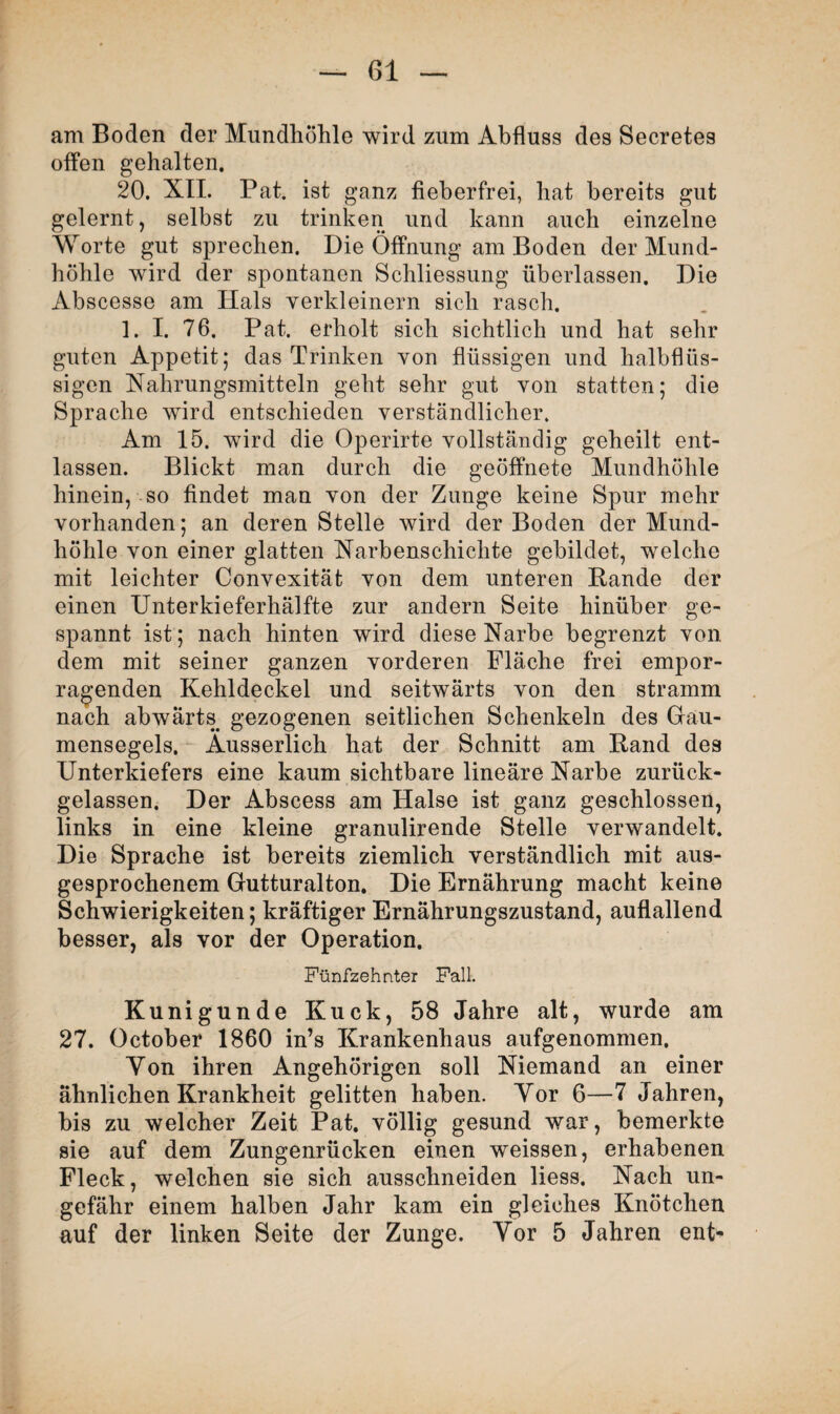 am Boden der Mundhöhle wird zum Abfluss des Secretes offen gehalten. 20. XII. Pat. ist ganz fieberfrei, hat bereits gut gelernt, selbst zu trinken und kann auch einzelne Worte gut sprechen. Die Öffnung am Boden der Mund¬ höhle wird der spontanen Schliessung überlassen. Die Abscesse am Hals verkleinern sich rasch. 1. I. 76. Pat. erholt sich sichtlich und hat sehr guten Appetit; das Trinken von flüssigen und halbflüs¬ sigen Nahrungsmitteln geht sehr gut von statten; die Sprache wird entschieden verständlicher. Am 15. wird die Operirte vollständig geheilt ent¬ lassen. Blickt man durch die geöffnete Mundhöhle hinein, so findet man von der Zunge keine Spur mehr vorhanden; an deren Stelle wird der Boden der Mund¬ höhle von einer glatten Narbenschichte gebildet, welche mit leichter Convexität von dem unteren Bande der einen Unterkieferhälfte zur andern Seite hinüber ge¬ spannt ist; nach hinten wird diese Narbe begrenzt von dem mit seiner ganzen vorderen Fläche frei empor¬ ragenden Kehldeckel und seitwärts von den stramm nach abwärts gezogenen seitlichen Schenkeln des Gau¬ mensegels. Ausserlich hat der Schnitt am Band des Unterkiefers eine kaum sichtbare lineare Narbe zurück¬ gelassen. Der Abscess am Halse ist ganz geschlossen, links in eine kleine granulirende Stelle verwandelt. Die Sprache ist bereits ziemlich verständlich mit aus¬ gesprochenem Gutturalton. Die Ernährung macht keine Schwierigkeiten; kräftiger Ernährungszustand, auflallend besser, als vor der Operation. Fünfzehnter Fall. Kunigunde Kuck, 58 Jahre alt, wurde am 27. October 1860 in’s Krankenhaus aufgenommen. Von ihren Angehörigen soll Niemand an einer ähnlichen Krankheit gelitten haben. Yor 6—7 Jahren, bis zu welcher Zeit Pat. völlig gesund war, bemerkte sie auf dem Zungenrücken einen weissen, erhabenen Fleck, welchen sie sich ausschneiden liess. Nach un¬ gefähr einem halben Jahr kam ein gleiches Knötchen auf der linken Seite der Zunge. Yor 5 Jahren ent-