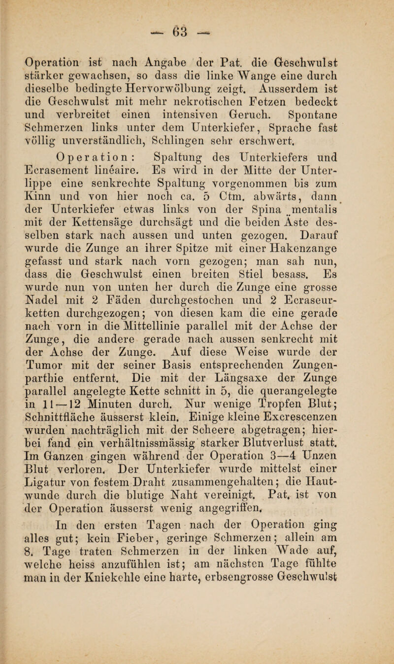 Operation ist nach Angabe der Pat. die Geschwulst stärker gewachsen, so dass die linke Wange eine durch dieselbe bedingte Hervorwölbung zeigt. Ausserdem ist die Geschwulst mit mehr nekrotischen Fetzen bedeckt und verbreitet einen intensiven Geruch. Spontane Schmerzen links unter dem Unterkiefer, Sprache fast völlig unverständlich, Schlingen sehr erschwert. Operation: Spaltung des Unterkiefers und Ecrasement lineaire. Es wird in der Mitte der Unter¬ lippe eine senkrechte Spaltung vorgenommen bis zum Kinn und von hier noch ca. 5 Ctm. abwärts, dann der Unterkiefer etwas links von der Spina mentalis mit der Kettensäge durchsägt und die beiden Aste des¬ selben stark nach aussen und unten gezogen. Darauf wurde die Zunge an ihrer Spitze mit einer Hakenzange gefasst und stark nach vorn gezogen; man sah nun, dass die Geschwulst einen breiten Stiel besass. Es wurde nun von unten her durch die Zunge eine grosse Nadel mit 2 Fäden durchgestochen und 2 Ecraseur- ketten durchgezogen; von diesen kam die eine gerade nach vorn in die Mittellinie parallel mit der Achse der Zunge, die andere gerade nach aussen senkrecht mit der Achse der Zunge. Auf diese Weise wurde der Tumor mit der seiner Basis entsprechenden Zungen- parthie entfernt. Die mit der Längsaxe der Zunge parallel angelegte Kette schnitt in 5, die querangelegte in 11 —12 Minuten durch. Nur wenige Tropfen Blut; Schnittfläche äusserst klein. Einige kleine Excrescenzen wurden nachträglich mit der Scheere abgetragen; hier¬ bei fand ein verhältnissmässig starker Blutverlust statt. Im Ganzen gingen während der Operation 3—4 Unzen Blut verloren. Der Unterkiefer wurde mittelst einer Ligatur von festem Draht zusammengehalten; die Haut¬ wunde durch die blutige Naht vereinigt. Pat. ist von der Operation äusserst wenig angegriffen* In den ersten Tagen nach der Operation ging alles gut; kein Fieber, geringe Schmerzen; allein am 8. Tage traten Schmerzen in der linken Wade auf, welche heiss anzufühlen ist; am nächsten Tage fühlte man in der Kniekehle eine harte, erbsengrosse Geschwulst