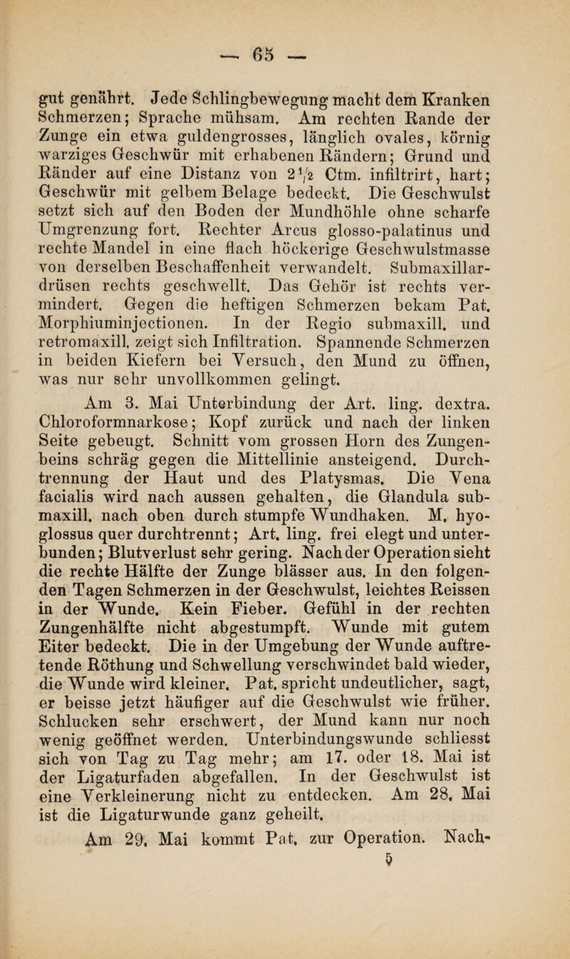 (55 gut genährt. Jede Schlingbewegung macht dem Kranken Schmerzen; Sprache mühsam. Am rechten Rande der Zunge ein etwa guldengrosses, länglich ovales, körnig warziges Geschwür mit erhabenen Rändern; Grund und Ränder auf eine Distanz von 21/2 Ctm. infiltrirt, hart; Geschwür mit gelbem Belage bedeckt. Die Geschwulst setzt sich auf den Boden der Mundhöhle ohne scharfe Umgrenzung fort. Rechter Arcus glosso-palatinus und rechte Mandel in eine flach höckerige Geschwulstmasse von derselben Beschaffenheit verwandelt. Submaxillar- drüsen rechts geschwellt. Das Gehör ist rechts ver¬ mindert. Gegen die heftigen Schmerzen bekam Pat. Morphiuminjectionen. In der Regio submaxill. und retromaxill, zeigt sich Infiltration. Spannende Schmerzen in beiden Kiefern bei Versuch, den Mund zu öffnen, was nur sehr unvollkommen gelingt. Am 3. Mai Unterbindung der Art. ling. dextra. Chloroformnarkose; Kopf zurück und nach der linken Seite gebeugt. Schnitt vom grossen Horn des Zungen¬ beins schräg gegen die Mittellinie ansteigend. Durch¬ trennung der Haut und des Platysmas. Die Vena facialis wird nach aussen gehalten, die Glandula sub¬ maxill. nach oben durch stumpfe Wundhaken. M. hyo- glossus quer durchtrennt; Art. ling. frei elegt und unter¬ bunden; Blutverlust sehr gering. Nach der Operation sieht die rechte Hälfte der Zunge blässer aus. In den folgen¬ den Tagen Schmerzen in der Geschwulst, leichtes Reissen in der Wunde. Kein Fieber. Gefühl in der rechten Zungenhälfte nicht abgestumpft. Wunde mit gutem Eiter bedeckt. Die in der Umgebung der Wunde auftre¬ tende Röthung und Schwellung verschwindet bald wieder, die Wunde wird kleiner. Pat. spricht undeutlicher, sagt, er beisse jetzt häufiger auf die Geschwulst wie früher. Schlucken sehr erschwert, der Mund kann nur noch wenig geöffnet werden. Unterbindungswunde schliesst sich von Tag zu Tag mehr; am 17. oder 18. Mai ist der Ligaturfaden abgefallen. In der Geschwulst ist eine Verkleinerung nicht zu entdecken. Am 28. Mai ist die Ligaturwunde ganz geheilt. Am 29. Mai kommt Pat. zur Operation. Nach-