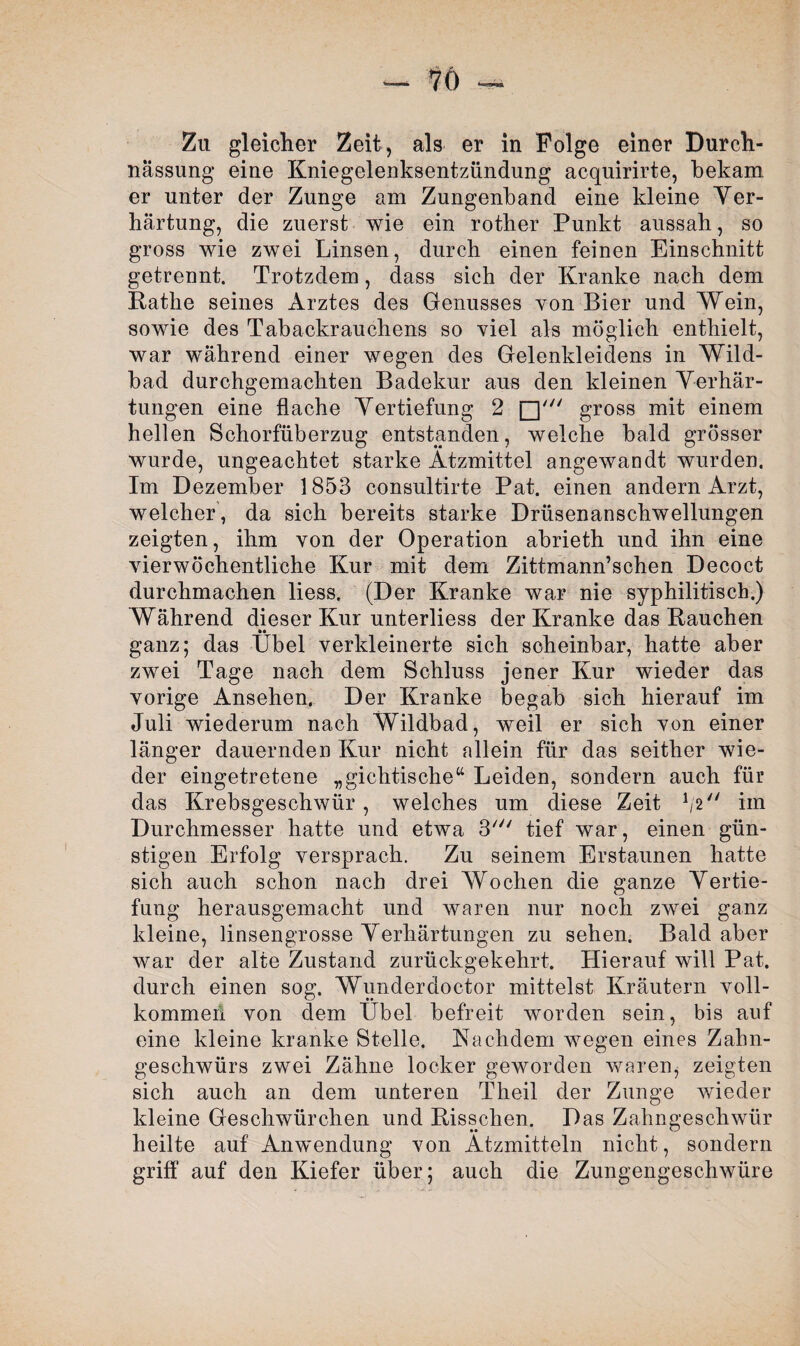 nässung eine Kniegelenksentzündung acquirirte, bekam er unter der Zunge am Zungenband eine kleine Ver¬ härtung, die zuerst wie ein rother Punkt aussah, so gross wie zwei Linsen, durch einen feinen Einschnitt getrennt. Trotzdem, dass sich der Kranke nach dem Käthe seines Arztes des Genusses von Bier und Wein, sowie des Tabackrauchens so viel als möglich enthielt, war wahrend einer wegen des Gelenkleidens in Wild¬ bad durchgemachten Badekur aus den kleinen Verhär¬ tungen eine flache Vertiefung 2 gross mit einem hellen Schorfüberzug entstanden, welche bald grösser wurde, ungeachtet starke Ätzmittel angewandt wurden. Im Dezember 1853 consultirte Pat. einen andern Arzt, welcher , da sich bereits starke Drüsenanschwellungen zeigten, ihm von der Operation abrieth und ihn eine vierwöchentliche Kur mit dem Zittmann’schen Decoct durchmachen liess. (Der Kranke war nie syphilitisch.) Während dieser Kur unterliess der Kranke das Kauchen »• ganz; das Übel verkleinerte sich scheinbar, hatte aber zwei Tage nach dem Schluss jener Kur wieder das vorige Ansehen, Der Kranke begab sich hierauf im Juli wiederum nach Wildbad, weil er sich von einer länger dauernden Kur nicht allein für das seither wie¬ der eingetretene „gichtische“ Leiden, sondern auch für das Krebsgeschwür , welches um diese Zeit 1/2 im Durchmesser hatte und etwa 3' tief war, einen gün¬ stigen Erfolg versprach. Zu seinem Erstaunen hatte sich auch schon nach drei Wochen die ganze Vertie¬ fung herausgemacht und waren nur noch zwei ganz kleine, linsengrosse Verhärtungen zu sehen. Bald aber war der alte Zustand zurückgekehrt. Hierauf will Pat. durch einen sog. Wunderdoctor mittelst Kräutern voll¬ kommen von dem Übel befreit worden sein, bis auf eine kleine kranke Stelle. Nachdem wegen eines Zahn¬ geschwürs zwei Zähne locker geworden waren, zeigten sich auch an dem unteren Theil der Zunge wieder kleine Geschwürchen und Kisschen. Das Zahngeschwür heilte auf Anwendung von Ätzmitteln nicht, sondern griff auf den Kiefer über; auch die Zungengeschwüre