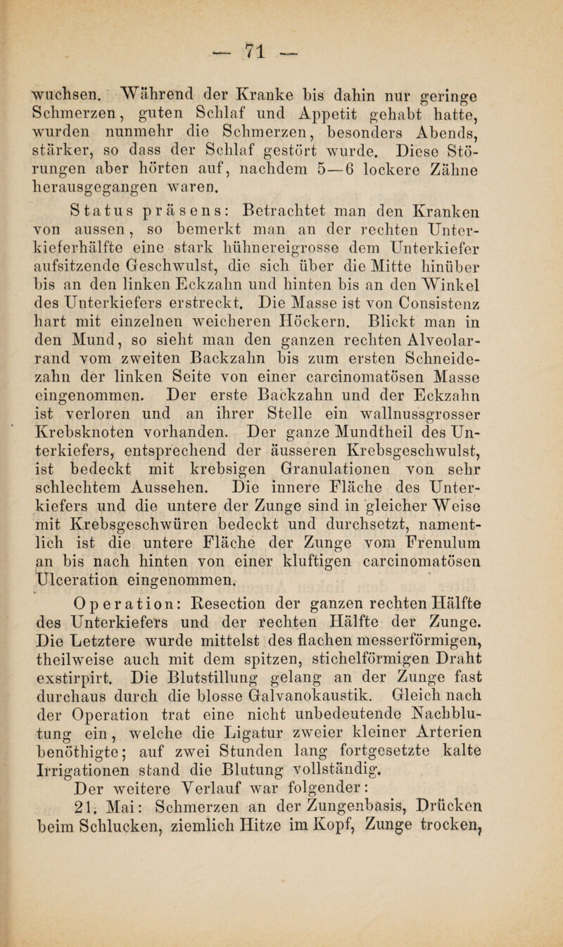wuchsen. Während der Kranke bis dahin nur geringe Schmerzen, guten Schlaf und Appetit gehabt hatte, wurden nunmehr die Schmerzen, besonders Abends, stärker, so dass der Schlaf gestört wurde. Diese Stö¬ rungen aber hörten auf, nachdem 5—6 lockere Zähne herausgegangen waren. Status präsens: Betrachtet man den Kranken von aussen, so bemerkt man an der rechten Unter¬ kieferhälfte eine stark hühnereigrosse dem Unterkiefer aufsitzende Geschwulst, die sich über die Mitte hinüber bis an den linken Eckzahn und hinten bis an den Winkel des Unterkiefers erstreckt. Die Masse ist von Consistenz hart mit einzelnen weicheren Höckern. Blickt man in den Mund, so sieht man den ganzen rechten Alveolar¬ rand vom zweiten Backzahn bis zum ersten Schneide¬ zahn der linken Seite von einer carcinomatösen Masse eingenommen. Der erste Backzahn und der Eckzahn ist verloren und an ihrer Stelle ein wallnussgrosser Krebsknoten vorhanden. Der ganze Mundtheil des Un¬ terkiefers, entsprechend der äusseren Krebsgeschwulst, ist bedeckt mit krebsigen Granulationen von sehr schlechtem Aussehen. Die innere Fläche des Unter¬ kiefers und die untere der Zunge sind in gleicher Weise mit Krebsgeschwüren bedeckt und durchsetzt, nament¬ lich ist die untere Fläche der Zunge vom Frenulum an bis nach hinten von einer klüftigen carcinomatösen Ulceration eingenommen. Operation: Resection der ganzen rechten Hälfte des Unterkiefers und der rechten Hälfte der Zunge. Die Letztere wurde mittelst des flachen messerförmigen, theilweise auch mit dem spitzen, stichelförmigen Draht exstirpirt. Die Blutstillung gelang an der Zunge fast durchaus durch die blosse Galvanokaustik. Gleich nach der Operation trat eine nicht unbedeutende Nachblu¬ tung ein , welche die Ligatur zweier kleiner Arterien benöthigte; auf zwei Stunden lang fortgesetzte kalte Irrigationen stand die Blutung vollständig. Der weitere Verlauf war folgender: 21. Mai: Schmerzen an der Zungenbasis, Drücken beim Schlucken, ziemlich Hitze im Kopf, Zunge trocken,