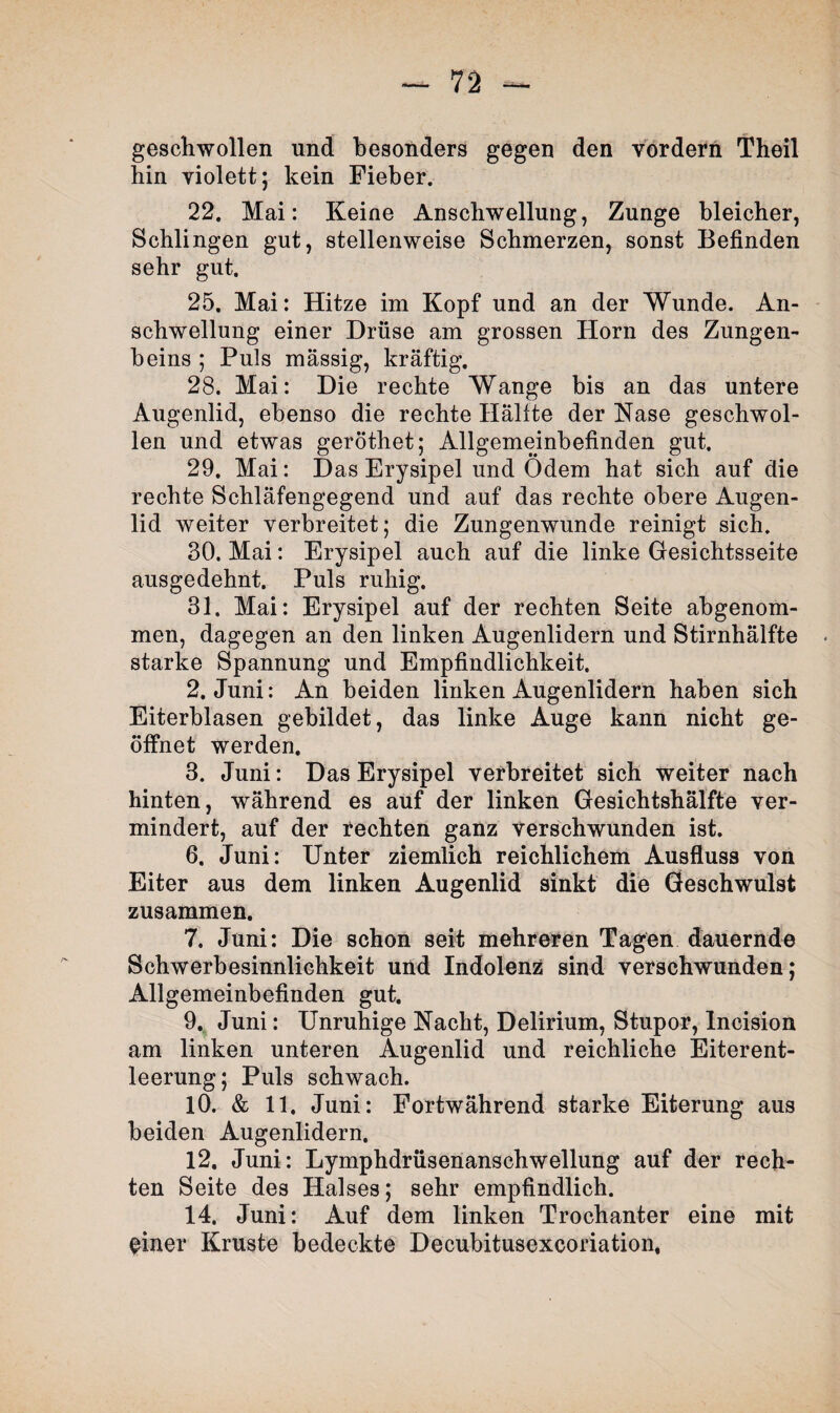 gescliwollen und besonders gegen den vordem Theil hin violett; kein Fieber. 22, Mai: Keine Anschwellung, Zunge bleicher, Schlingen gut, stellenweise Schmerzen, sonst Befinden sehr gut. 25. Mai: Hitze im Kopf und an der Wunde. An¬ schwellung einer Drüse am grossen Horn des Zungen¬ beins ; Puls massig, kräftig. 28. Mai: Die rechte Wange bis an das untere Augenlid, ebenso die rechte Hälfte der Käse geschwol¬ len und etwas geröthet; Allgemeinbefinden gut. 29. Mai: D as Erysipel und Odem hat sich auf die rechte Schläfengegend und auf das rechte obere Augen¬ lid weiter verbreitet; die Zungenwunde reinigt sich. 30. Mai: Erysipel auch auf die linke Gesichtsseite ausgedehnt. Puls ruhig. 31. Mai: Erysipel auf der rechten Seite abgenom¬ men, dagegen an den linken Augenlidern und Stirnhälfte starke Spannung und Empfindlichkeit. 2. Juni: An beiden linken Augenlidern haben sich Eiterblasen gebildet, das linke Auge kann nicht ge¬ öffnet werden. 3. Juni: Das Erysipel verbreitet sich weiter nach hinten, während es auf der linken Gesichtshälfte ver¬ mindert, auf der rechten ganz verschwunden ist. 6. Juni: Unter ziemlich reichlichem Ausfluss von Eiter aus dem linken Augenlid sinkt die Geschwulst zusammen. 7. Juni: Die schon seit mehreren Tagen dauernde Schwerbesinnlichkeit und Indolenz sind verschwunden; Allgemeinbefinden gut. 9. Juni: Unruhige Nacht, Delirium, Stupor, Incision am linken unteren Augenlid und reichliche Eiterent¬ leerung; Puls schwach. 10. & 11. Juni: Fortwährend starke Eiterung aus beiden Augenlidern. 12. Juni: Lymphdrüsenanschwellung auf der rech¬ ten Seite des Halses; sehr empfindlich. 14. Juni: Auf dem linken Trochanter eine mit einer Kruste bedeckte Decubitusexcoriation.