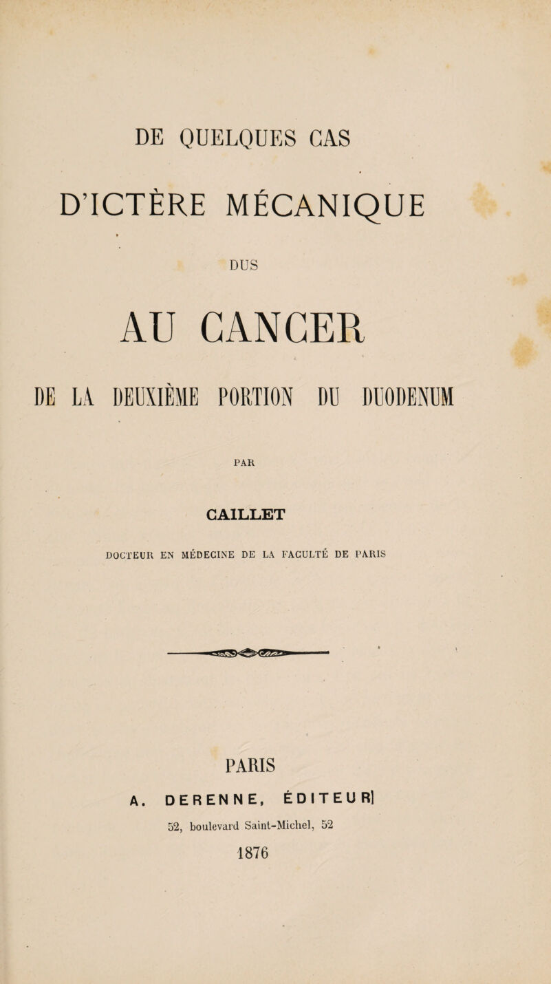 D’ICTÈRE MÉCANIQUE t DUS AU CANCER DE LA DEUXIÈME PORTION DU DUODENUM CA1LLET DOCTEUR EN MÉDECINE DE LA FACULTÉ DE PARIS PARIS A. DERENNE, ÉDITEUR) 52, boulevard Saint-Michel, 52 1876