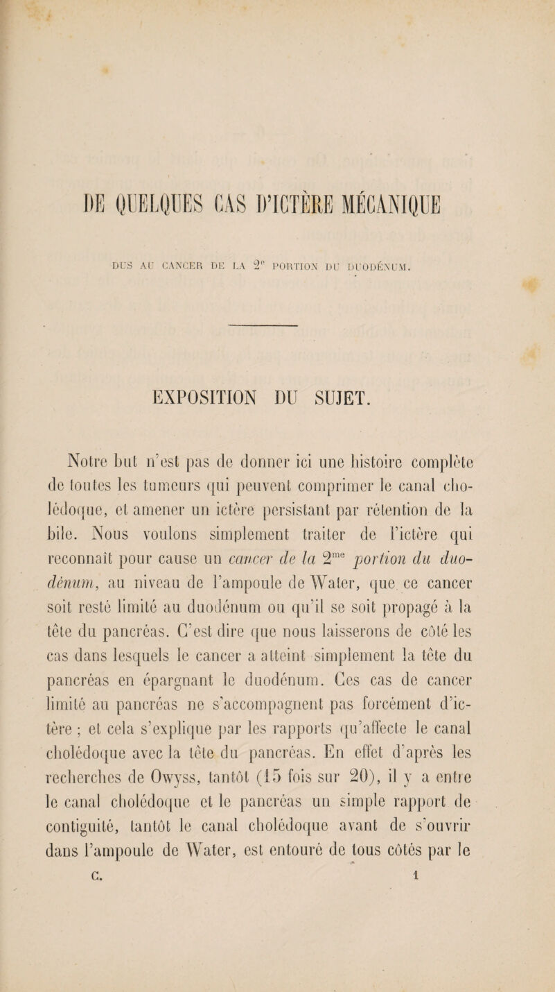 DUS AU CANCER DE LA ^ PORTION DU DUODÉNUM. EXPOSITION DU SUJET. Notre but n’est pas de donner ici une histoire complète de toutes les tumeurs qui peuvent comprimer le canal cho¬ lédoque, et amener un ictère persistant par rétention de la bile. Nous voulons simplement traiter de l’ictère qui reconnaît pour cause un cancer de la 2rae portion du duo¬ dénum, au niveau de l’ampoule de Water, que ce cancer soit resté limité au duodénum ou qu’il se soit propagé à la tète du pancréas. C'est dire que nous laisserons de côté les cas dans lesquels le cancer a atteint simplement la tète du pancréas en épargnant le duodénum. Ces cas de cancer limité au pancréas ne s’accompagnent pas forcément d’ic¬ tère ; et cela s’explique par les rapports qu’affecte le canal cholédoque avec la tète du pancréas. En effet d’après les recherches de Owyss, tantôt (15 fois sur 20), il y a entre le canal cholédoque et le pancréas un simple rapport de contiguité, tantôt le canal cholédoque avant de s’ouvrir dans l’ampoule de Water, est entouré de tous côtés par le c. i