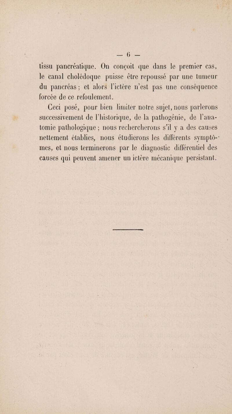 tissu pancréatique. On conçoit que dans le premier cas, le canal cholédoque puisse être repoussé par une tumeur du pancréas ; et alors l’ictère n’est pas une conséquence forcée de ce refoulement. Ceci posé, pour bien limiter notre sujet, nous parlerons successivement de l’historique, de la pathogénie, de l’ana¬ tomie pathologique ; nous rechercherons shl y a des causes nettement établies, nous étudierons les différents symptô-* mes, et nous terminerons par le diagnostic différentiel des causes qui peuvent amener un ictère mécanique persistant.