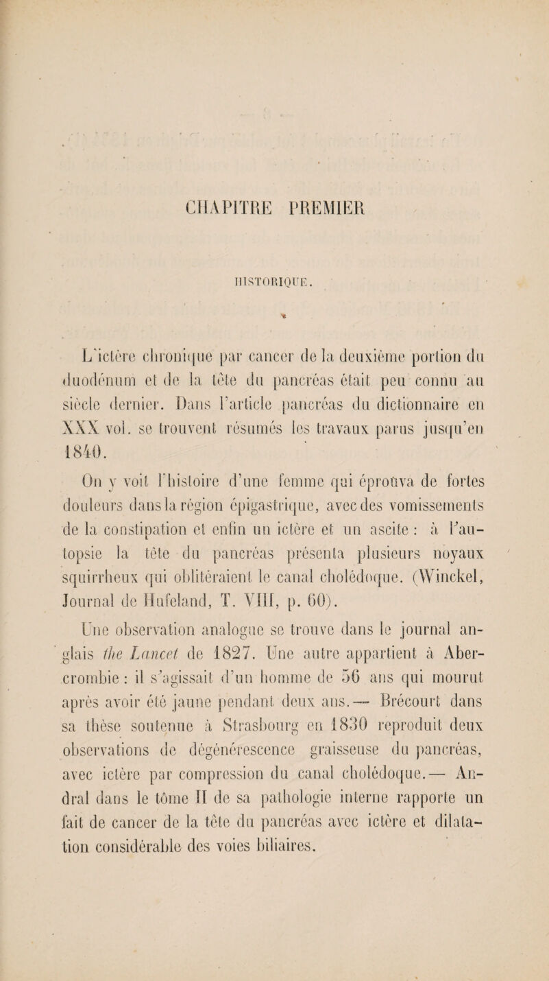 CHAPITRE PREMIER HISTORIQUE. L'ictère chronique par cancer de la deuxième portion du duodénum et de la tète du pancréas était peu connu au siècle dernier. Dans l’article pancréas du dictionnaire en vol. se trouvent résumés les travaux parus jusqu’en On y voit P histoire d’une femme qui éprouva de fortes douleurs dans la région épigastrique, avec des vomissements de la constipation et enfin un ictère et un ascite : à Pau- topsie la tête du pancréas présenta plusieurs noyaux squirrheux qui oblitéraient le canal cholédoque. (Winckel, Journal de Hufeland, T. VIII, p. 60). Une observation analogue se trouve dans le journal an¬ glais ihe Lancet de 1827. Une autre appartient à Àber- crombie : il s'agissait d’un homme de 56 ans qui mourut après avoir été jaune pendant deux ans.-— Brécourt dans sa thèse soutenue à Strasbourg en 1880 reproduit deux observations de dégénérescence graisseuse du pancréas, avec ictère par compression du canal cholédoque.— An- dral dans le tome II de sa pathologie interne rapporte un fait de cancer de la tête du pancréas avec ictère et dilata¬ tion considérable des voies biliaires.
