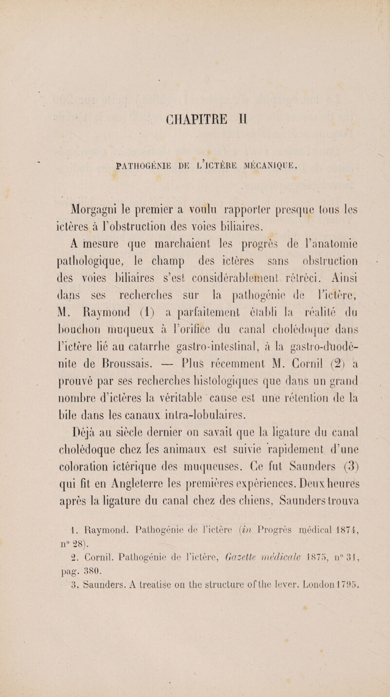 PATHOGÉNIE DE L ICTÈRE MÉCANIQUE. Morgagni le premier a voulu rapporter presque tous les ictères à l’obstruction des voies biliaires. A mesure que marchaient les progrès de l’anatomie pathologique, le champ des ictères sans obstruction clés voies biliaires s’est considérablement rétréci. Ainsi dans ses recherches sur la pathogénie de l’ictère, AI. Raymond (1) a parfaitement établi la réalité du bouchon muqueux à l’orifice du canal cholédoque dans l’ictère lié au catarrhe gastro-intestinal, à la gastro-dliodé- nite de Broussais. — Plus récemment Al. Corail (2) a prouvé par ses recherches histologiques que dans un grand nombre d’ictères la véritable cause est une rétention de la bile dans les canaux intra-lobulaires. Déjà au siècle dernier on savait que la ligature du canal cholédoque chez les animaux est suivie rapidement d’une coloration ictérique des muqueuses. Ce fut Saunders (3) qui fit en Angleterre les premières expériences. Deux heures après la ligature du canal chez des chiens, Saunders trouva 1. Raymond. Pathogénie de l’ictère (in Progrès médical 1874, n° 28). 2. Cornil. Pathogénie de l’ictère, Gazette médicale 1875, n°31, pag. 380. 3. Saunders. A treatise on the structure of the lever. London 1795.