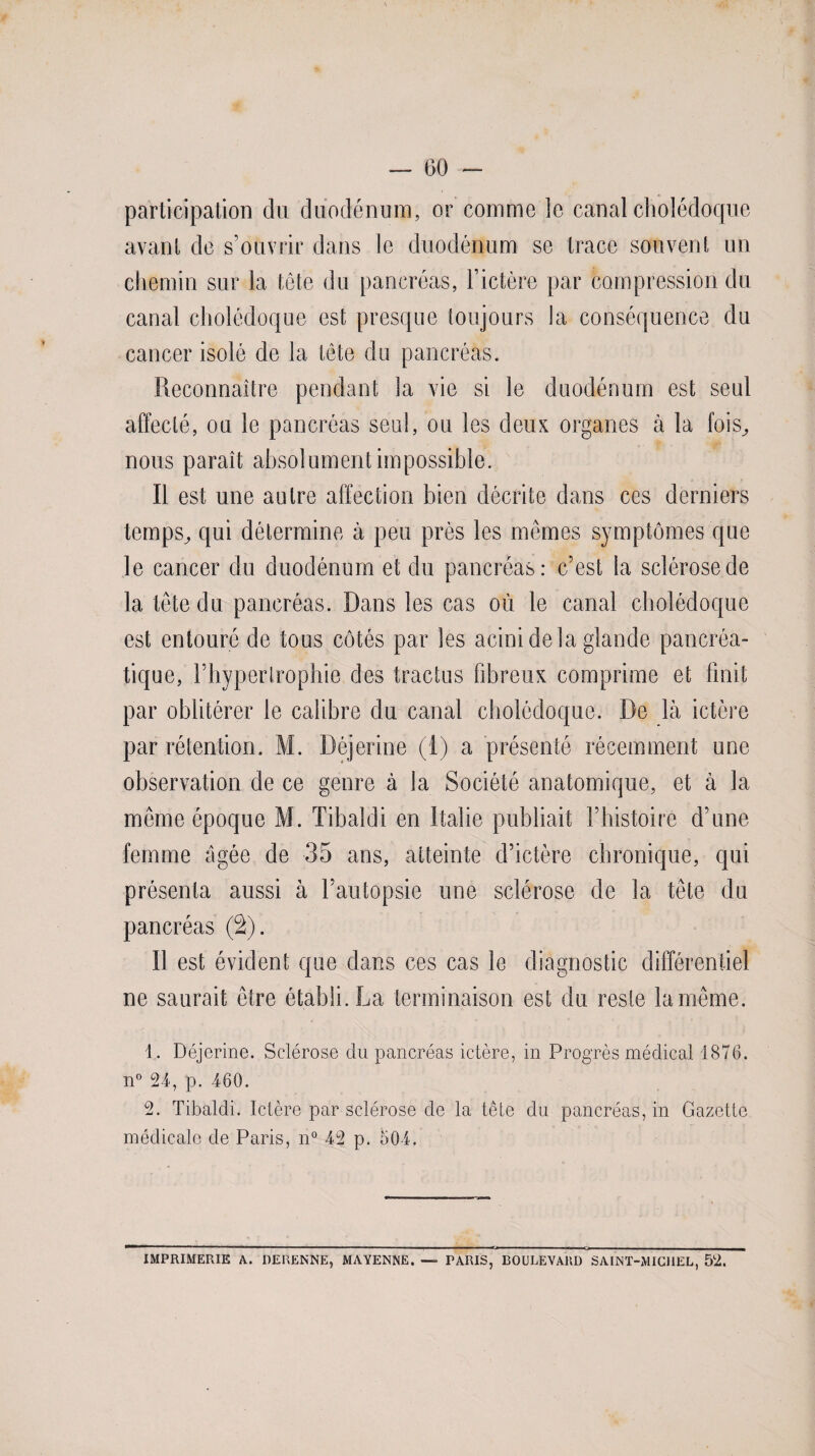 participation du duodénum, or comme le canal cholédoque avant de s’ouvrir dans le duodénum se trace souvent un chemin sur la tête du pancréas, l’ictère par compression du canal cholédoque est presque toujours la conséquence du cancer isolé de la tête du pancréas. Reconnaître pendant la vie si le duodénum est seul affecté, ou le pancréas seul, ou les deux organes à la fois^ nous paraît absolument impossible. Il est une autre affection bien décrite dans ces derniers temps^ qui détermine à peu près les mêmes symptômes que le cancer du duodénum et du pancréas: c’est la sclérose de la tête du pancréas. Dans les cas où le canal cholédoque est entouré de tous côtés par les acini de la glande pancréa¬ tique, l’hypertrophie des tractus fibreux comprime et finit par oblitérer le calibre du canal cholédoque. De là ictère par rétention. M. Déjerine (1) a présenté récemment une observation de ce genre à la Société anatomique, et à la même époque M. Tibaldi en Italie publiait l’histoire d’une femme âgée de 35 ans, atteinte d’ictère chronique, qui présenta aussi à l’autopsie une sclérose de la tête du pancréas (2). Il est évident que dans ces cas le diagnostic différentiel ne saurait être établi. La terminaison est du reste la même. 1. Déjerine. Sclérose du pancréas ictère, in Progrès médical 1876. n° 24, p. 460. 2. Tibaldi. Ictère par sclérose de la tête du pancréas, in Gazette médicale de Paris, n° 42 p. 504. IMPRIMERIE A. DERENNE, MAYENNE. — TARIS, BOULEVARD SAINT-MICHEL, 52.