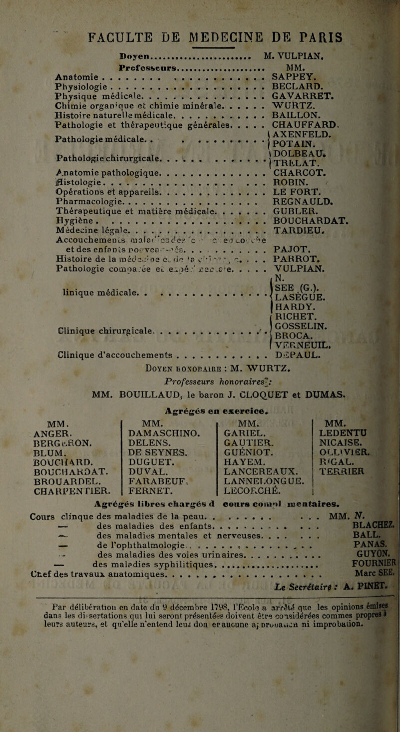 Doyen. Professeurs.. Anatomie. Physiologie. Physique médicale. Chimie organique et chimie minérale. Histoire naturelle médicale. Pathologie et thérapeutique générales Pathologie médicale. . . Pathologie chirurgicale. Anatomie pathologique. histologie. Opérations et appareils. Pharmacologie. Thérapeutique et matière médicale. . Hygiène. Médecine légale. M. VULPIAN. , MM. . SAPPEY. . BECLARD. , GAVARRET. . WURTZ. . BAILLON. , CHAUFFARD, j AXENFELD. ’ j POTAIN. 1 DOLBEAU. *|TRELAT. . CHARCOT. . ROBIN. > . LE FORT. REGNAULD. . GUBLER. . BOUCHARDAT. . TARDIEU* Accouchements malof'-csde? ‘c s c en i_o ^he et des enfants r>o>.'veo- --’cs. Histoire de la roêdec'oe c.do 'a c ** • - ; > c. Pathologie comoa.êe ec e:.né:* ieivce. . Unique médicale. Clinique chirurgicale. . . PAJOT. . . PAR ROT. . . VULPIAN. N. SEE (G.). LASÈGUE. HARDY. RICHET. GOSSELIN. BROCA. VERNÉUIL. Clinique d’accouchemeDts D'LPAUL. Doyen boxopaire : M. WURTZ. Professeurs honoraires MM. BOUILLAUD, le baron J. CLOQUET et DUMAS. Agrégés en exercice. MM. MM. MM. MM. ANGER. DAMASCHINO. GARIEL. LEDENTU BERG il R ON. DELENS. GAUTIER. NICATSE. BLUM. DE SEYNES. GUÉNIOT. OLLIV1SR. BOUC1Ï4RD. DUGUET. HAYEM. JPG AL. BOUCIIAKDAT. DU VAL. LANCEREAUX. TERRIER BROUARDEL. FARABEUF, LANNELONGUE. CHA RP EN FIER. FERNET. LECORCRÉ. Agrégés libres chargés d cours coniul locataires. Cours clinque des maladies de la peau. . . MM. N. — des maladies des enfants. — des maladies mentales et nerveuses. — de l’oplithalmologie. des maladies des voies urinaires. . . — des maladies syphilitiques.. Ctef des travaux anatomiques. . . ... BALL. . . . . PANAS. . GUYON. . FOURNIER . Marc SEE, Le Secrétairé : A. PINET. Par délibération en date du y décembre 1798, l'Ecole a arrêté que les opinions émises dans les di-sertations qui lui seront présentées doivent être considérées commes propres a leurs auteurs, et qu’elle n'entend leiu don er aucune aj.Druuauun ni improbation.